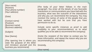 [Your name]
[Position]
[Your phone number]
[Your address]
[Date]
[Contact name]
[Position]
[Business name]
[Business address]
[Subject]
Dear [Name],
[The opening line is where you
state the purpose of the letter
and introduce yourself and the
business you recommend]
[The body of your letter follows in the main
paragraph. You enter all the details of any favorable
interactions or communications you have had with the
business, what was the outcome of the interactions
and why you can recommend the company. You may
mention the names of some of the people that you
have worked with but be sure that you have
permission to do so.
Include some specific instances as proof to add
credibility to your recommendations as to what
qualifies you to be able to recommend the company]
[Invite the recipient of the letter to contact you for
more information, and repeat the reason why you are
recommending the company]
Sincerely,
[Your name]
 