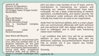 Lylanie M. Ali
Director of Operations
Skywave Solutions, Inc.
3/F Ortigas Tower, Ortigas Center
06/04/2023
To:
Maria del Rosario
Office Manager
Pacific Ventures Group
Unit 5, Southpark Complex,
Alabang
Subject: Letter of
Recommendation
Dear Maria del Rosario,
I am pleased to recommend John
Cruz, who has worked with us at
Skywave Solutions for the past
five years. During his time here,
John consistently demonstrated a
strong work ethic, exceptional
technical skills, and an ability to
adapt to complex challenges with
John has been a key member of our IT team, and his
contributions to maintaining our systems and
improving our network infrastructure have been
invaluable. He has a deep understanding of network
operations, troubleshooting, and system security. His
calm demeanor under pressure and ability to think
critically has made him an asset to our organization.
Aside from his technical abilities, John is a team player
who can communicate effectively with both technical
and non-technical staff. He’s always willing to lend a
hand to colleagues and is often seen mentoring
newer team members.
I am confident that John Cruz will be an excellent
addition to your team, bringing with him his
dedication, expertise, and professionalism. Please feel
free to contact me if you require any further
information or insights.
Sincerely,
Lylanie M. Ali
 