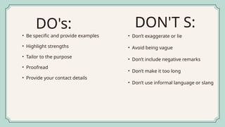 • Be specific and provide examples
• Highlight strengths
• Tailor to the purpose
• Proofread
• Provide your contact details
• Don’t exaggerate or lie
• Avoid being vague
• Don’t include negative remarks
• Don’t make it too long
• Don’t use informal language or slang
DO's: DON'T S:
 