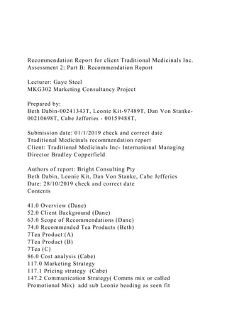Recommendation Report for client Traditional Medicinals Inc.
Assessment 2: Part B: Recommendation Report
Lecturer: Gaye Steel
MKG302 Marketing Consultancy Project
Prepared by:
Beth Dabin-00241343T, Leonie Kit-97489T, Dan Von Stanke-
00210698T, Cabe Jefferies - 00159488T,
Submission date: 01/1/2019 check and correct date
Traditional Medicinals recommendation report
Client: Traditional Medicinals Inc- International Managing
Director Bradley Copperfield
Authors of report: Bright Consulting Pty
Beth Dabin, Leonie Kit, Dan Von Stanke, Cabe Jefferies
Date: 28/10/2019 check and correct date
Contents
41.0 Overview (Dane)
52.0 Client Background (Dane)
63.0 Scope of Recommendations (Dane)
74.0 Recommended Tea Products (Beth)
7Tea Product (A)
7Tea Product (B)
7Tea (C)
86.0 Cost analysis (Cabe)
117.0 Marketing Strategy
117.1 Pricing strategy (Cabe)
147.2 Communication Strategy( Comms mix or called
Promotional Mix) add sub Leonie heading as seen fit
 