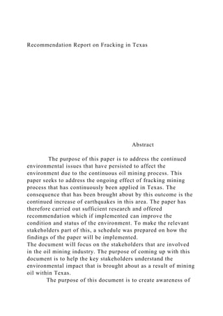 Recommendation Report on Fracking in Texas
Abstract
The purpose of this paper is to address the continued
environmental issues that have persisted to affect the
environment due to the continuous oil mining process. This
paper seeks to address the ongoing effect of fracking mining
process that has continuously been applied in Texas. The
consequence that has been brought about by this outcome is the
continued increase of earthquakes in this area. The paper has
therefore carried out sufficient research and offered
recommendation which if implemented can improve the
condition and status of the environment. To make the relevant
stakeholders part of this, a schedule was prepared on how the
findings of the paper will be implemented.
The document will focus on the stakeholders that are involved
in the oil mining industry. The purpose of coming up with this
document is to help the key stakeholders understand the
environmental impact that is brought about as a result of mining
oil within Texas.
The purpose of this document is to create awareness of
 