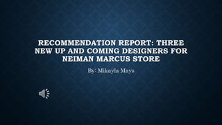 RECOMMENDATION REPORT: THREE
NEW UP AND COMING DESIGNERS FOR
NEIMAN MARCUS STORE
By: Mikayla Mays
 