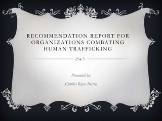 RECOMMENDATION REPORT FOR
ORGANIZATIONS COMBATING
HUMAN TRAFFICKING
Presented by:
Cinthia Reyes Ibarra
 