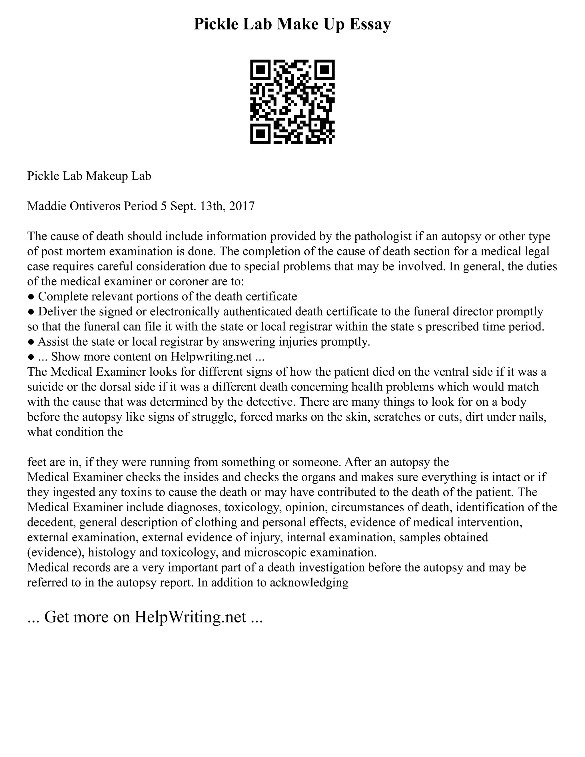 Pickle Lab Make Up Essay
Pickle Lab Makeup Lab
Maddie Ontiveros Period 5 Sept. 13th, 2017
The cause of death should include information provided by the pathologist if an autopsy or other type
of post mortem examination is done. The completion of the cause of death section for a medical legal
case requires careful consideration due to special problems that may be involved. In general, the duties
of the medical examiner or coroner are to:
● Complete relevant portions of the death certificate
● Deliver the signed or electronically authenticated death certificate to the funeral director promptly
so that the funeral can file it with the state or local registrar within the state s prescribed time period.
● Assist the state or local registrar by answering injuries promptly.
● ... Show more content on Helpwriting.net ...
The Medical Examiner looks for different signs of how the patient died on the ventral side if it was a
suicide or the dorsal side if it was a different death concerning health problems which would match
with the cause that was determined by the detective. There are many things to look for on a body
before the autopsy like signs of struggle, forced marks on the skin, scratches or cuts, dirt under nails,
what condition the
feet are in, if they were running from something or someone. After an autopsy the
Medical Examiner checks the insides and checks the organs and makes sure everything is intact or if
they ingested any toxins to cause the death or may have contributed to the death of the patient. The
Medical Examiner include diagnoses, toxicology, opinion, circumstances of death, identification of the
decedent, general description of clothing and personal effects, evidence of medical intervention,
external examination, external evidence of injury, internal examination, samples obtained
(evidence), histology and toxicology, and microscopic examination.
Medical records are a very important part of a death investigation before the autopsy and may be
referred to in the autopsy report. In addition to acknowledging
... Get more on HelpWriting.net ...
 