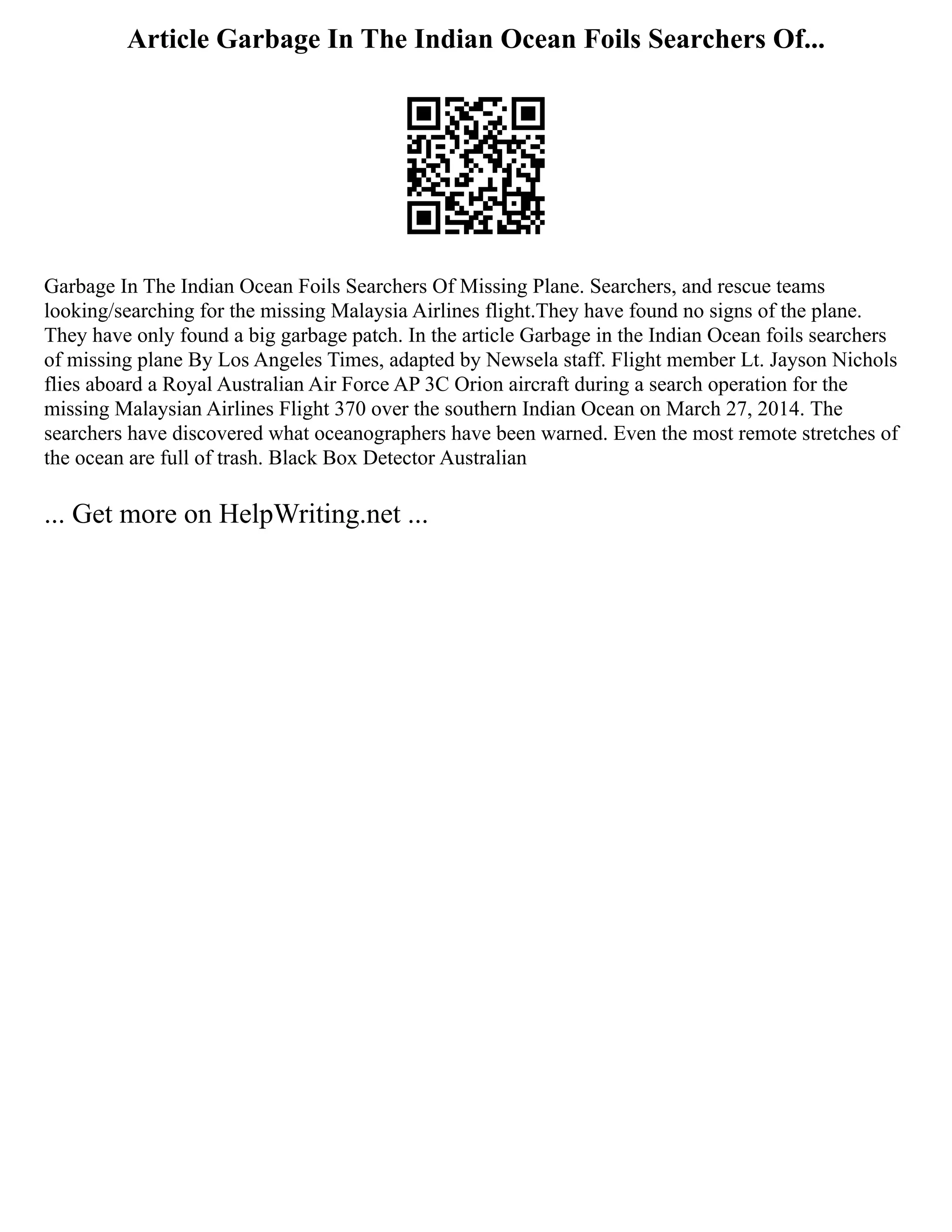 Article Garbage In The Indian Ocean Foils Searchers Of...
Garbage In The Indian Ocean Foils Searchers Of Missing Plane. Searchers, and rescue teams
looking/searching for the missing Malaysia Airlines flight.They have found no signs of the plane.
They have only found a big garbage patch. In the article Garbage in the Indian Ocean foils searchers
of missing plane By Los Angeles Times, adapted by Newsela staff. Flight member Lt. Jayson Nichols
flies aboard a Royal Australian Air Force AP 3C Orion aircraft during a search operation for the
missing Malaysian Airlines Flight 370 over the southern Indian Ocean on March 27, 2014. The
searchers have discovered what oceanographers have been warned. Even the most remote stretches of
the ocean are full of trash. Black Box Detector Australian
... Get more on HelpWriting.net ...
 