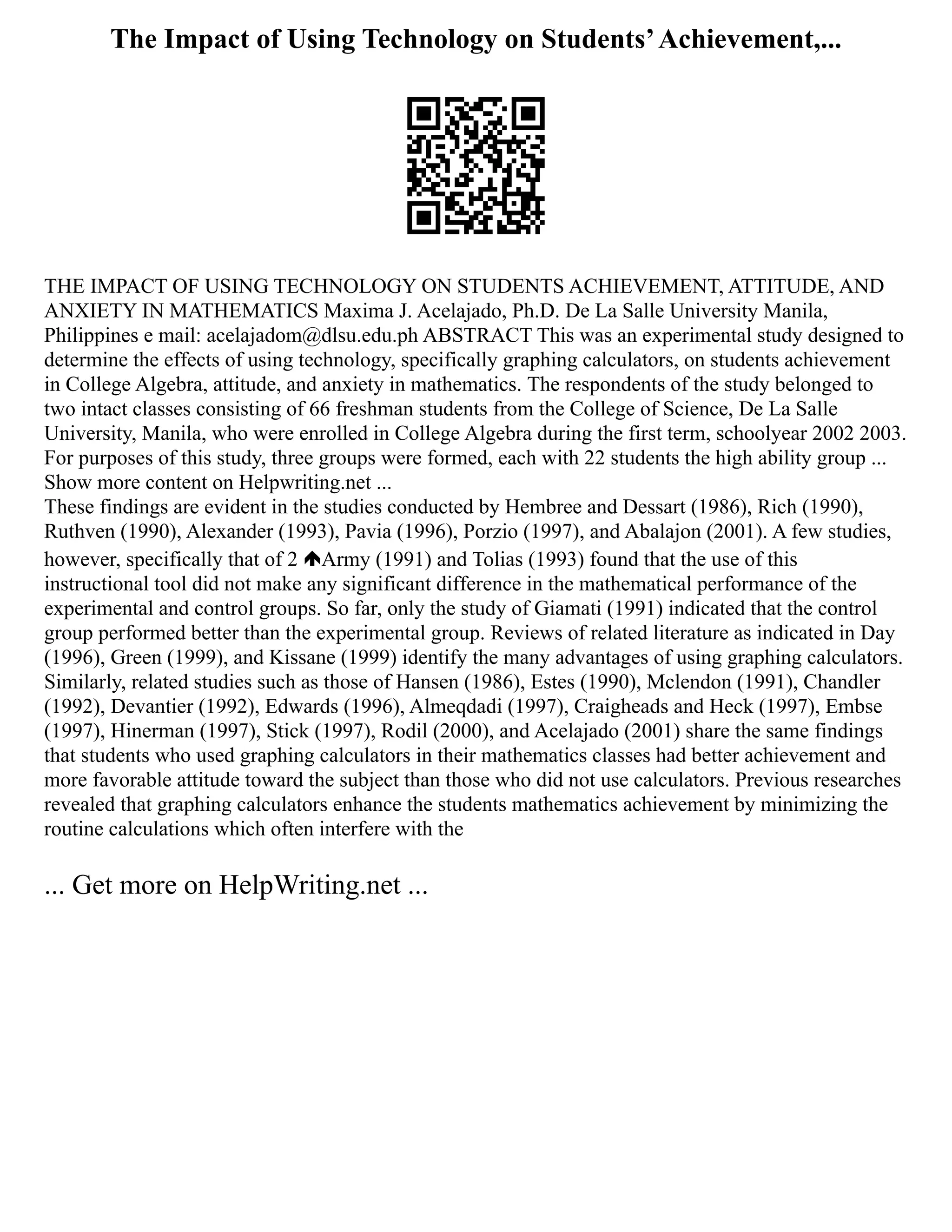 The Impact of Using Technology on Students’Achievement,...
THE IMPACT OF USING TECHNOLOGY ON STUDENTS ACHIEVEMENT, ATTITUDE, AND
ANXIETY IN MATHEMATICS Maxima J. Acelajado, Ph.D. De La Salle University Manila,
Philippines e mail: acelajadom@dlsu.edu.ph ABSTRACT This was an experimental study designed to
determine the effects of using technology, specifically graphing calculators, on students achievement
in College Algebra, attitude, and anxiety in mathematics. The respondents of the study belonged to
two intact classes consisting of 66 freshman students from the College of Science, De La Salle
University, Manila, who were enrolled in College Algebra during the first term, schoolyear 2002 2003.
For purposes of this study, three groups were formed, each with 22 students the high ability group ...
Show more content on Helpwriting.net ...
These findings are evident in the studies conducted by Hembree and Dessart (1986), Rich (1990),
Ruthven (1990), Alexander (1993), Pavia (1996), Porzio (1997), and Abalajon (2001). A few studies,
however, specifically that of 2 Army (1991) and Tolias (1993) found that the use of this
instructional tool did not make any significant difference in the mathematical performance of the
experimental and control groups. So far, only the study of Giamati (1991) indicated that the control
group performed better than the experimental group. Reviews of related literature as indicated in Day
(1996), Green (1999), and Kissane (1999) identify the many advantages of using graphing calculators.
Similarly, related studies such as those of Hansen (1986), Estes (1990), Mclendon (1991), Chandler
(1992), Devantier (1992), Edwards (1996), Almeqdadi (1997), Craigheads and Heck (1997), Embse
(1997), Hinerman (1997), Stick (1997), Rodil (2000), and Acelajado (2001) share the same findings
that students who used graphing calculators in their mathematics classes had better achievement and
more favorable attitude toward the subject than those who did not use calculators. Previous researches
revealed that graphing calculators enhance the students mathematics achievement by minimizing the
routine calculations which often interfere with the
... Get more on HelpWriting.net ...
 