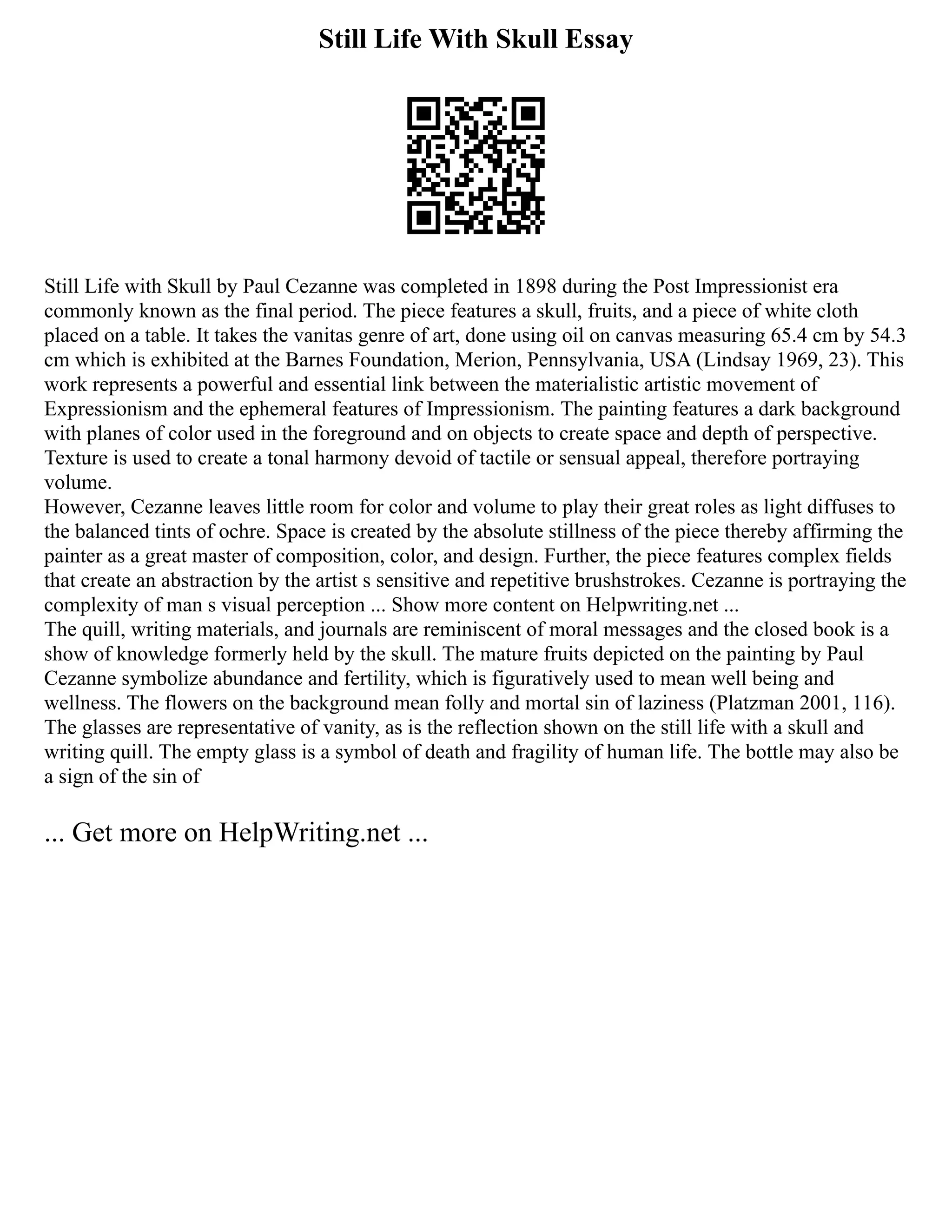 Still Life With Skull Essay
Still Life with Skull by Paul Cezanne was completed in 1898 during the Post Impressionist era
commonly known as the final period. The piece features a skull, fruits, and a piece of white cloth
placed on a table. It takes the vanitas genre of art, done using oil on canvas measuring 65.4 cm by 54.3
cm which is exhibited at the Barnes Foundation, Merion, Pennsylvania, USA (Lindsay 1969, 23). This
work represents a powerful and essential link between the materialistic artistic movement of
Expressionism and the ephemeral features of Impressionism. The painting features a dark background
with planes of color used in the foreground and on objects to create space and depth of perspective.
Texture is used to create a tonal harmony devoid of tactile or sensual appeal, therefore portraying
volume.
However, Cezanne leaves little room for color and volume to play their great roles as light diffuses to
the balanced tints of ochre. Space is created by the absolute stillness of the piece thereby affirming the
painter as a great master of composition, color, and design. Further, the piece features complex fields
that create an abstraction by the artist s sensitive and repetitive brushstrokes. Cezanne is portraying the
complexity of man s visual perception ... Show more content on Helpwriting.net ...
The quill, writing materials, and journals are reminiscent of moral messages and the closed book is a
show of knowledge formerly held by the skull. The mature fruits depicted on the painting by Paul
Cezanne symbolize abundance and fertility, which is figuratively used to mean well being and
wellness. The flowers on the background mean folly and mortal sin of laziness (Platzman 2001, 116).
The glasses are representative of vanity, as is the reflection shown on the still life with a skull and
writing quill. The empty glass is a symbol of death and fragility of human life. The bottle may also be
a sign of the sin of
... Get more on HelpWriting.net ...
 