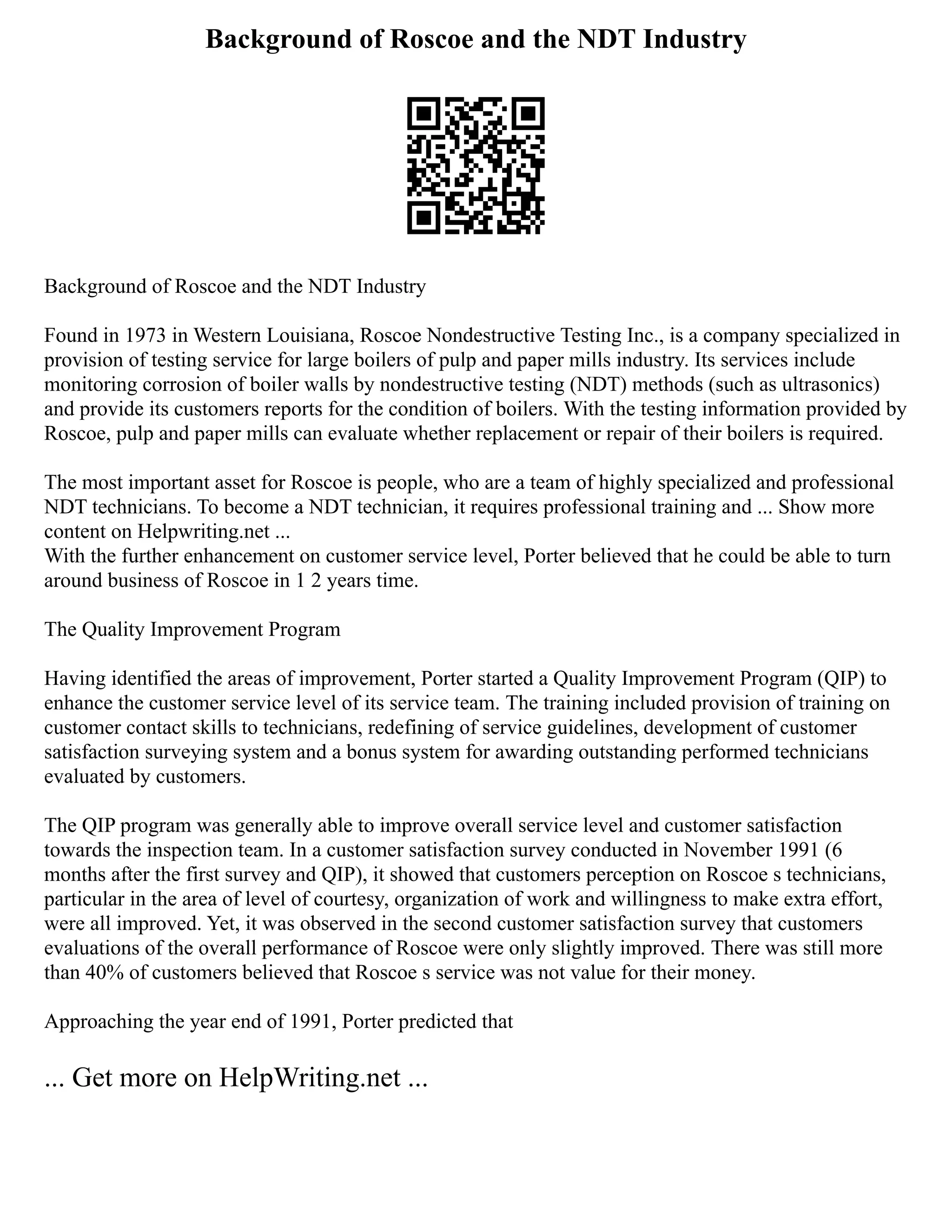 Background of Roscoe and the NDT Industry
Background of Roscoe and the NDT Industry
Found in 1973 in Western Louisiana, Roscoe Nondestructive Testing Inc., is a company specialized in
provision of testing service for large boilers of pulp and paper mills industry. Its services include
monitoring corrosion of boiler walls by nondestructive testing (NDT) methods (such as ultrasonics)
and provide its customers reports for the condition of boilers. With the testing information provided by
Roscoe, pulp and paper mills can evaluate whether replacement or repair of their boilers is required.
The most important asset for Roscoe is people, who are a team of highly specialized and professional
NDT technicians. To become a NDT technician, it requires professional training and ... Show more
content on Helpwriting.net ...
With the further enhancement on customer service level, Porter believed that he could be able to turn
around business of Roscoe in 1 2 years time.
The Quality Improvement Program
Having identified the areas of improvement, Porter started a Quality Improvement Program (QIP) to
enhance the customer service level of its service team. The training included provision of training on
customer contact skills to technicians, redefining of service guidelines, development of customer
satisfaction surveying system and a bonus system for awarding outstanding performed technicians
evaluated by customers.
The QIP program was generally able to improve overall service level and customer satisfaction
towards the inspection team. In a customer satisfaction survey conducted in November 1991 (6
months after the first survey and QIP), it showed that customers perception on Roscoe s technicians,
particular in the area of level of courtesy, organization of work and willingness to make extra effort,
were all improved. Yet, it was observed in the second customer satisfaction survey that customers
evaluations of the overall performance of Roscoe were only slightly improved. There was still more
than 40% of customers believed that Roscoe s service was not value for their money.
Approaching the year end of 1991, Porter predicted that
... Get more on HelpWriting.net ...
 