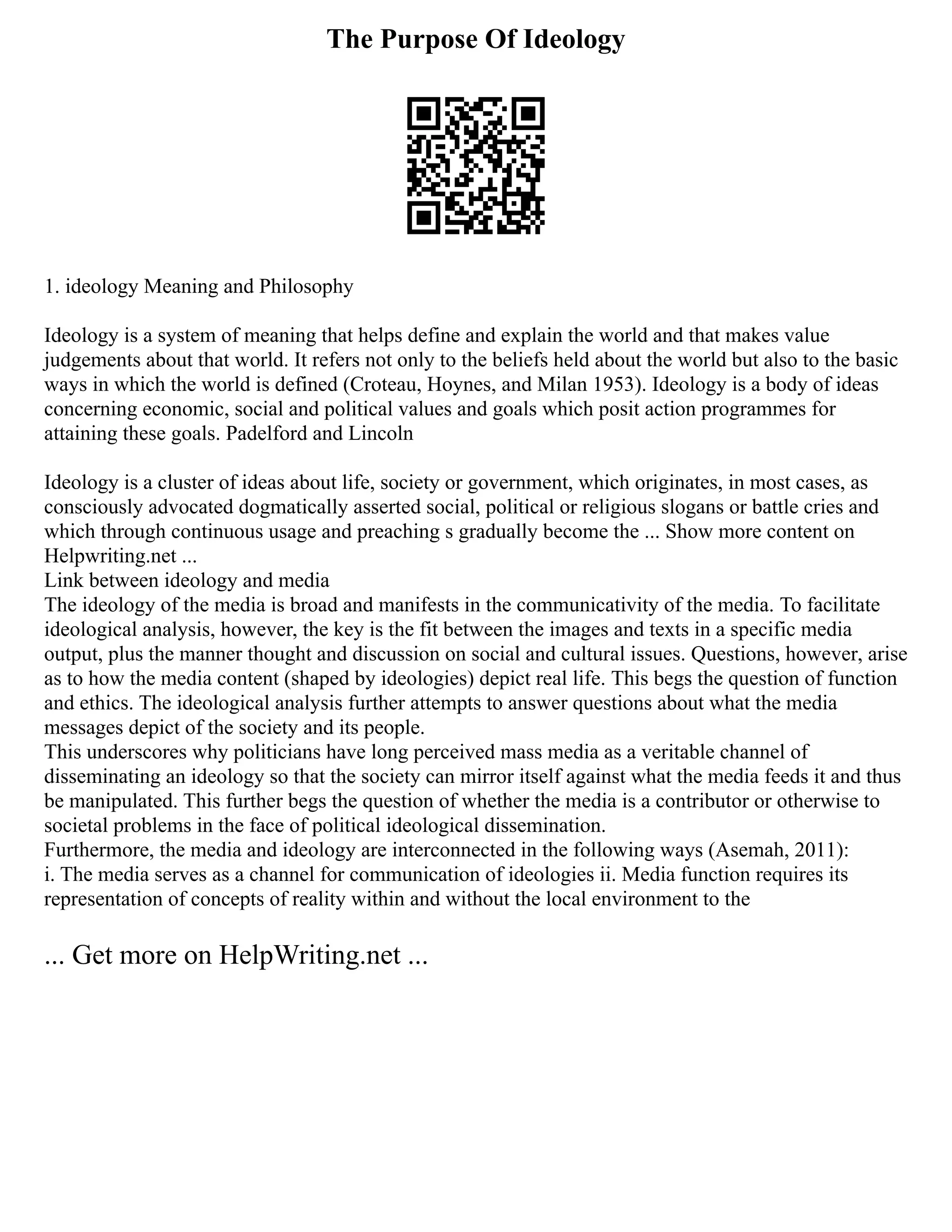 The Purpose Of Ideology
1. ideology Meaning and Philosophy
Ideology is a system of meaning that helps define and explain the world and that makes value
judgements about that world. It refers not only to the beliefs held about the world but also to the basic
ways in which the world is defined (Croteau, Hoynes, and Milan 1953). Ideology is a body of ideas
concerning economic, social and political values and goals which posit action programmes for
attaining these goals. Padelford and Lincoln
Ideology is a cluster of ideas about life, society or government, which originates, in most cases, as
consciously advocated dogmatically asserted social, political or religious slogans or battle cries and
which through continuous usage and preaching s gradually become the ... Show more content on
Helpwriting.net ...
Link between ideology and media
The ideology of the media is broad and manifests in the communicativity of the media. To facilitate
ideological analysis, however, the key is the fit between the images and texts in a specific media
output, plus the manner thought and discussion on social and cultural issues. Questions, however, arise
as to how the media content (shaped by ideologies) depict real life. This begs the question of function
and ethics. The ideological analysis further attempts to answer questions about what the media
messages depict of the society and its people.
This underscores why politicians have long perceived mass media as a veritable channel of
disseminating an ideology so that the society can mirror itself against what the media feeds it and thus
be manipulated. This further begs the question of whether the media is a contributor or otherwise to
societal problems in the face of political ideological dissemination.
Furthermore, the media and ideology are interconnected in the following ways (Asemah, 2011):
i. The media serves as a channel for communication of ideologies ii. Media function requires its
representation of concepts of reality within and without the local environment to the
... Get more on HelpWriting.net ...
 