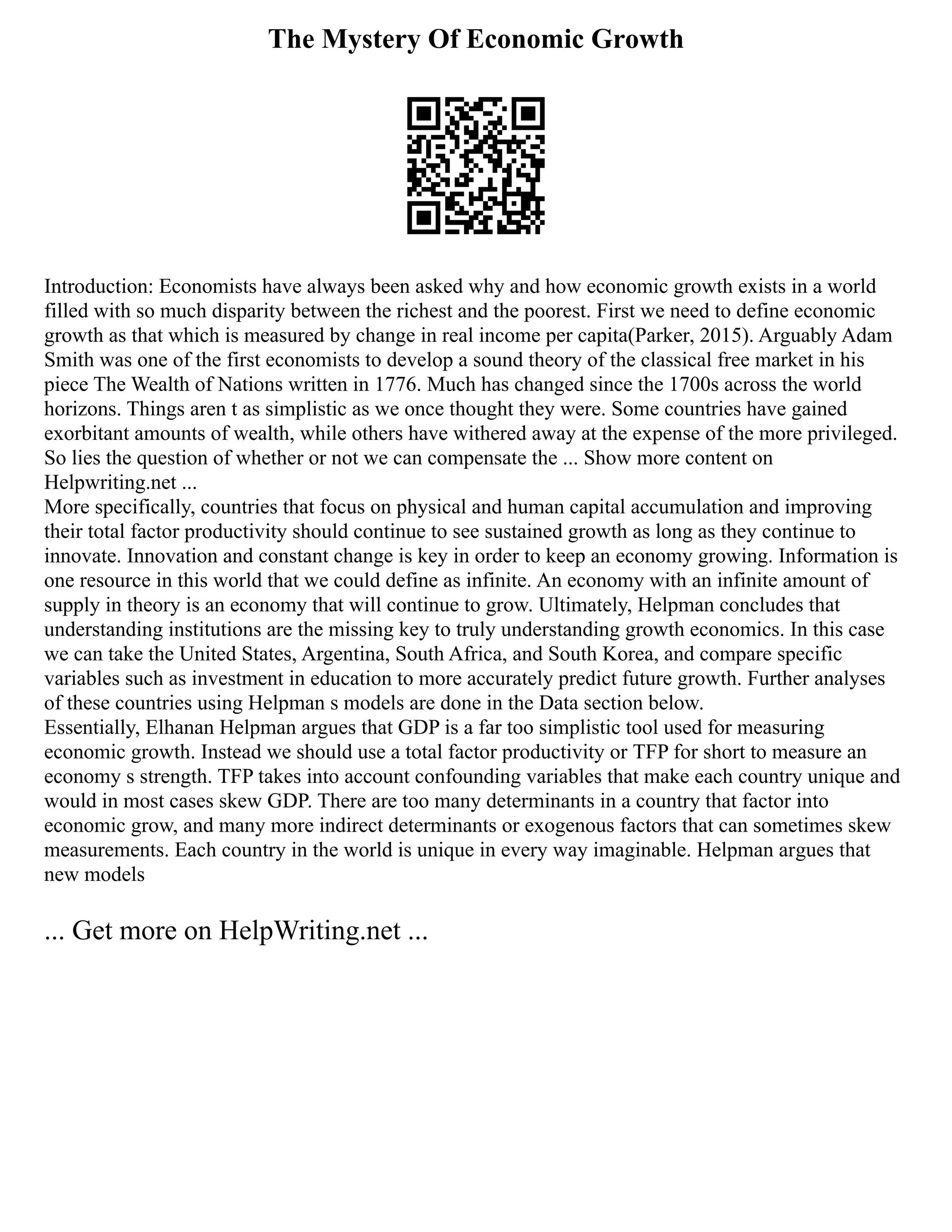 The Mystery Of Economic Growth
Introduction: Economists have always been asked why and how economic growth exists in a world
filled with so much disparity between the richest and the poorest. First we need to define economic
growth as that which is measured by change in real income per capita(Parker, 2015). Arguably Adam
Smith was one of the first economists to develop a sound theory of the classical free market in his
piece The Wealth of Nations written in 1776. Much has changed since the 1700s across the world
horizons. Things aren t as simplistic as we once thought they were. Some countries have gained
exorbitant amounts of wealth, while others have withered away at the expense of the more privileged.
So lies the question of whether or not we can compensate the ... Show more content on
Helpwriting.net ...
More specifically, countries that focus on physical and human capital accumulation and improving
their total factor productivity should continue to see sustained growth as long as they continue to
innovate. Innovation and constant change is key in order to keep an economy growing. Information is
one resource in this world that we could define as infinite. An economy with an infinite amount of
supply in theory is an economy that will continue to grow. Ultimately, Helpman concludes that
understanding institutions are the missing key to truly understanding growth economics. In this case
we can take the United States, Argentina, South Africa, and South Korea, and compare specific
variables such as investment in education to more accurately predict future growth. Further analyses
of these countries using Helpman s models are done in the Data section below.
Essentially, Elhanan Helpman argues that GDP is a far too simplistic tool used for measuring
economic growth. Instead we should use a total factor productivity or TFP for short to measure an
economy s strength. TFP takes into account confounding variables that make each country unique and
would in most cases skew GDP. There are too many determinants in a country that factor into
economic grow, and many more indirect determinants or exogenous factors that can sometimes skew
measurements. Each country in the world is unique in every way imaginable. Helpman argues that
new models
... Get more on HelpWriting.net ...
 