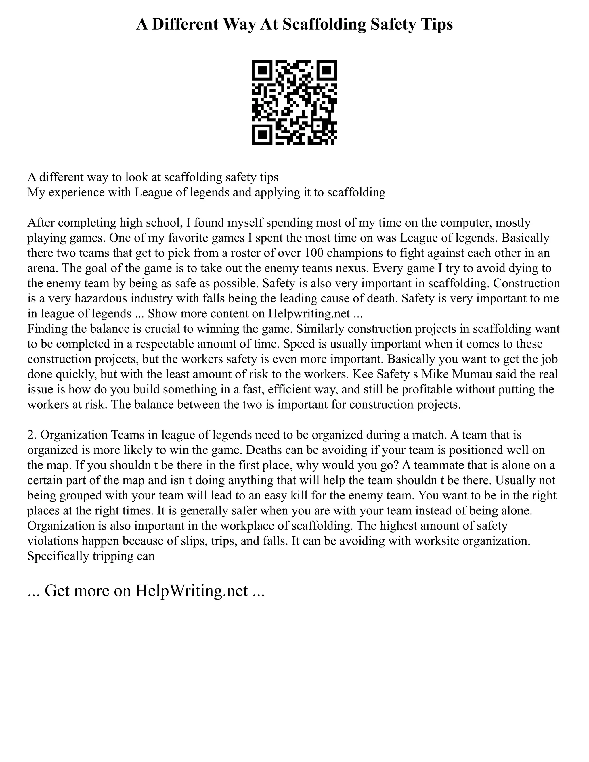 A Different Way At Scaffolding Safety Tips
A different way to look at scaffolding safety tips
My experience with League of legends and applying it to scaffolding
After completing high school, I found myself spending most of my time on the computer, mostly
playing games. One of my favorite games I spent the most time on was League of legends. Basically
there two teams that get to pick from a roster of over 100 champions to fight against each other in an
arena. The goal of the game is to take out the enemy teams nexus. Every game I try to avoid dying to
the enemy team by being as safe as possible. Safety is also very important in scaffolding. Construction
is a very hazardous industry with falls being the leading cause of death. Safety is very important to me
in league of legends ... Show more content on Helpwriting.net ...
Finding the balance is crucial to winning the game. Similarly construction projects in scaffolding want
to be completed in a respectable amount of time. Speed is usually important when it comes to these
construction projects, but the workers safety is even more important. Basically you want to get the job
done quickly, but with the least amount of risk to the workers. Kee Safety s Mike Mumau said the real
issue is how do you build something in a fast, efficient way, and still be profitable without putting the
workers at risk. The balance between the two is important for construction projects.
2. Organization Teams in league of legends need to be organized during a match. A team that is
organized is more likely to win the game. Deaths can be avoiding if your team is positioned well on
the map. If you shouldn t be there in the first place, why would you go? A teammate that is alone on a
certain part of the map and isn t doing anything that will help the team shouldn t be there. Usually not
being grouped with your team will lead to an easy kill for the enemy team. You want to be in the right
places at the right times. It is generally safer when you are with your team instead of being alone.
Organization is also important in the workplace of scaffolding. The highest amount of safety
violations happen because of slips, trips, and falls. It can be avoiding with worksite organization.
Specifically tripping can
... Get more on HelpWriting.net ...
 