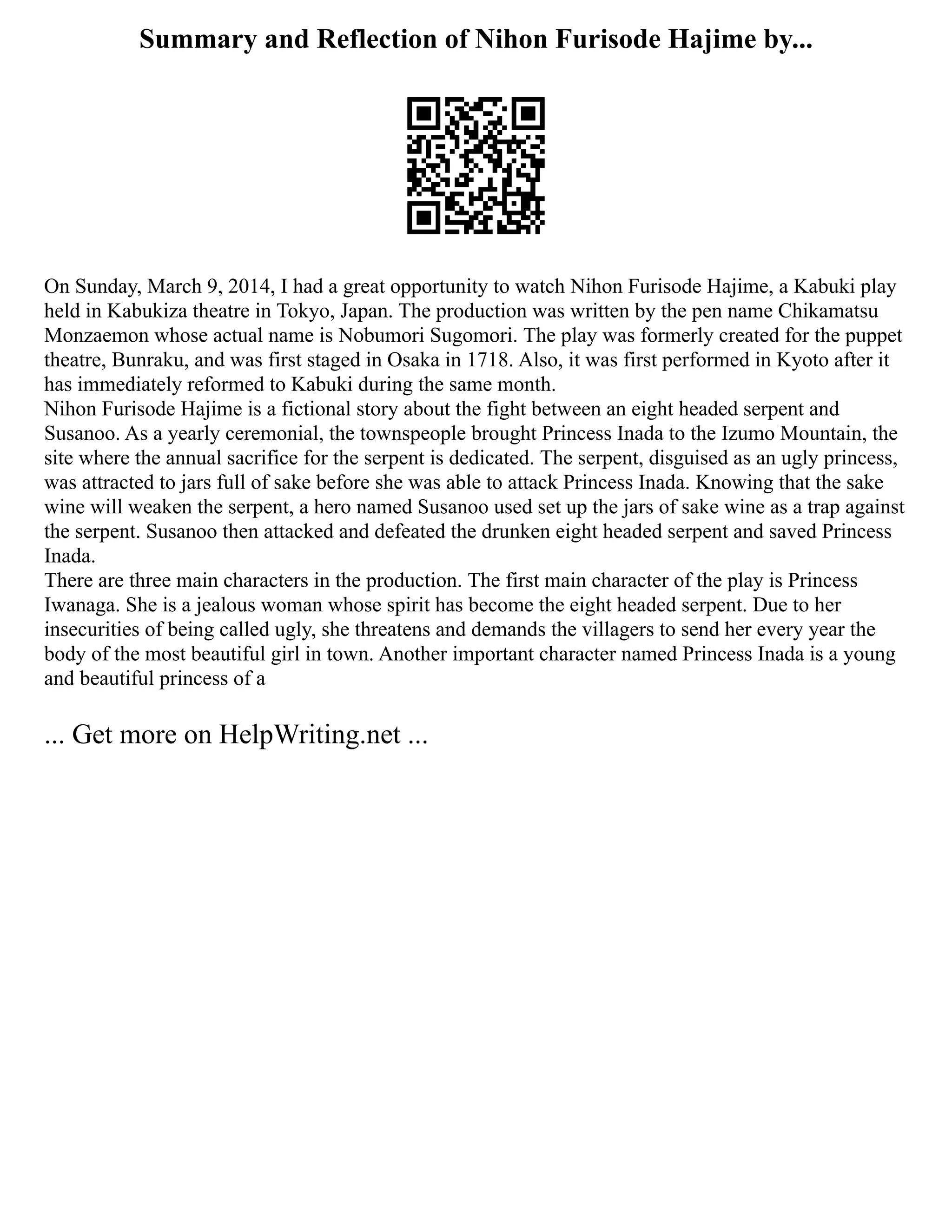 Summary and Reflection of Nihon Furisode Hajime by...
On Sunday, March 9, 2014, I had a great opportunity to watch Nihon Furisode Hajime, a Kabuki play
held in Kabukiza theatre in Tokyo, Japan. The production was written by the pen name Chikamatsu
Monzaemon whose actual name is Nobumori Sugomori. The play was formerly created for the puppet
theatre, Bunraku, and was first staged in Osaka in 1718. Also, it was first performed in Kyoto after it
has immediately reformed to Kabuki during the same month.
Nihon Furisode Hajime is a fictional story about the fight between an eight headed serpent and
Susanoo. As a yearly ceremonial, the townspeople brought Princess Inada to the Izumo Mountain, the
site where the annual sacrifice for the serpent is dedicated. The serpent, disguised as an ugly princess,
was attracted to jars full of sake before she was able to attack Princess Inada. Knowing that the sake
wine will weaken the serpent, a hero named Susanoo used set up the jars of sake wine as a trap against
the serpent. Susanoo then attacked and defeated the drunken eight headed serpent and saved Princess
Inada.
There are three main characters in the production. The first main character of the play is Princess
Iwanaga. She is a jealous woman whose spirit has become the eight headed serpent. Due to her
insecurities of being called ugly, she threatens and demands the villagers to send her every year the
body of the most beautiful girl in town. Another important character named Princess Inada is a young
and beautiful princess of a
... Get more on HelpWriting.net ...
 