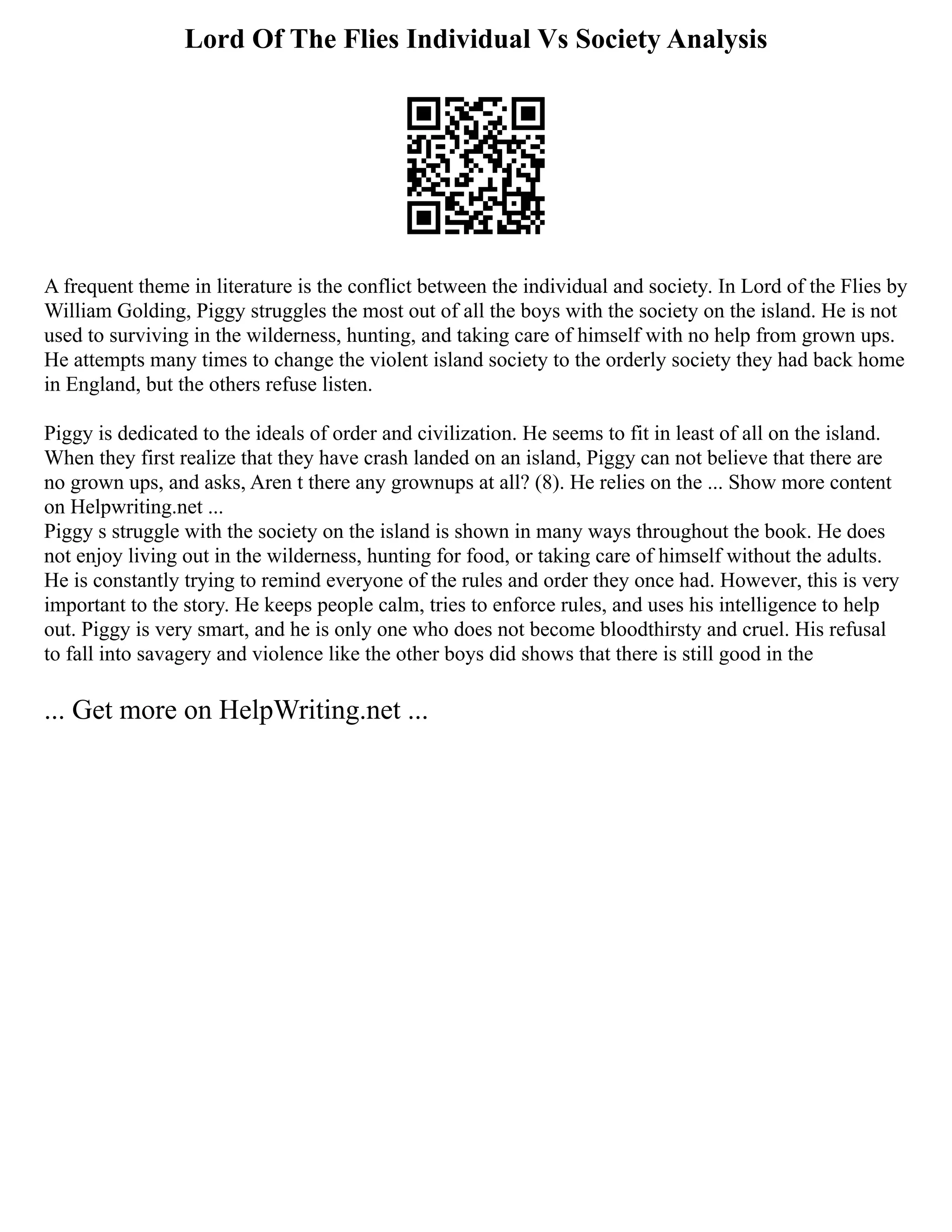Lord Of The Flies Individual Vs Society Analysis
A frequent theme in literature is the conflict between the individual and society. In Lord of the Flies by
William Golding, Piggy struggles the most out of all the boys with the society on the island. He is not
used to surviving in the wilderness, hunting, and taking care of himself with no help from grown ups.
He attempts many times to change the violent island society to the orderly society they had back home
in England, but the others refuse listen.
Piggy is dedicated to the ideals of order and civilization. He seems to fit in least of all on the island.
When they first realize that they have crash landed on an island, Piggy can not believe that there are
no grown ups, and asks, Aren t there any grownups at all? (8). He relies on the ... Show more content
on Helpwriting.net ...
Piggy s struggle with the society on the island is shown in many ways throughout the book. He does
not enjoy living out in the wilderness, hunting for food, or taking care of himself without the adults.
He is constantly trying to remind everyone of the rules and order they once had. However, this is very
important to the story. He keeps people calm, tries to enforce rules, and uses his intelligence to help
out. Piggy is very smart, and he is only one who does not become bloodthirsty and cruel. His refusal
to fall into savagery and violence like the other boys did shows that there is still good in the
... Get more on HelpWriting.net ...
 