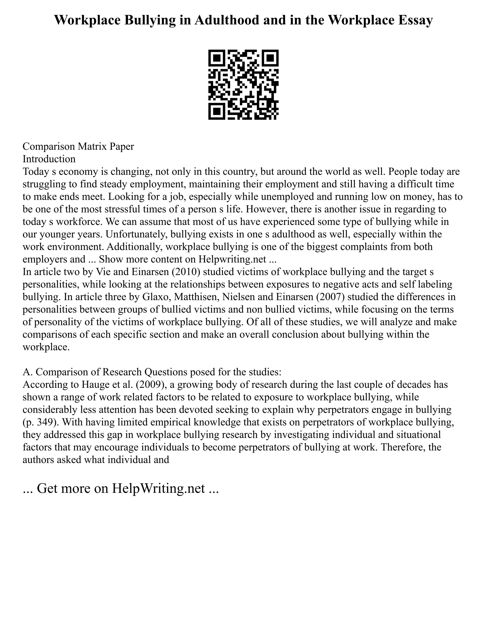 Workplace Bullying in Adulthood and in the Workplace Essay
Comparison Matrix Paper
Introduction
Today s economy is changing, not only in this country, but around the world as well. People today are
struggling to find steady employment, maintaining their employment and still having a difficult time
to make ends meet. Looking for a job, especially while unemployed and running low on money, has to
be one of the most stressful times of a person s life. However, there is another issue in regarding to
today s workforce. We can assume that most of us have experienced some type of bullying while in
our younger years. Unfortunately, bullying exists in one s adulthood as well, especially within the
work environment. Additionally, workplace bullying is one of the biggest complaints from both
employers and ... Show more content on Helpwriting.net ...
In article two by Vie and Einarsen (2010) studied victims of workplace bullying and the target s
personalities, while looking at the relationships between exposures to negative acts and self labeling
bullying. In article three by Glaxo, Matthisen, Nielsen and Einarsen (2007) studied the differences in
personalities between groups of bullied victims and non bullied victims, while focusing on the terms
of personality of the victims of workplace bullying. Of all of these studies, we will analyze and make
comparisons of each specific section and make an overall conclusion about bullying within the
workplace.
A. Comparison of Research Questions posed for the studies:
According to Hauge et al. (2009), a growing body of research during the last couple of decades has
shown a range of work related factors to be related to exposure to workplace bullying, while
considerably less attention has been devoted seeking to explain why perpetrators engage in bullying
(p. 349). With having limited empirical knowledge that exists on perpetrators of workplace bullying,
they addressed this gap in workplace bullying research by investigating individual and situational
factors that may encourage individuals to become perpetrators of bullying at work. Therefore, the
authors asked what individual and
... Get more on HelpWriting.net ...
 