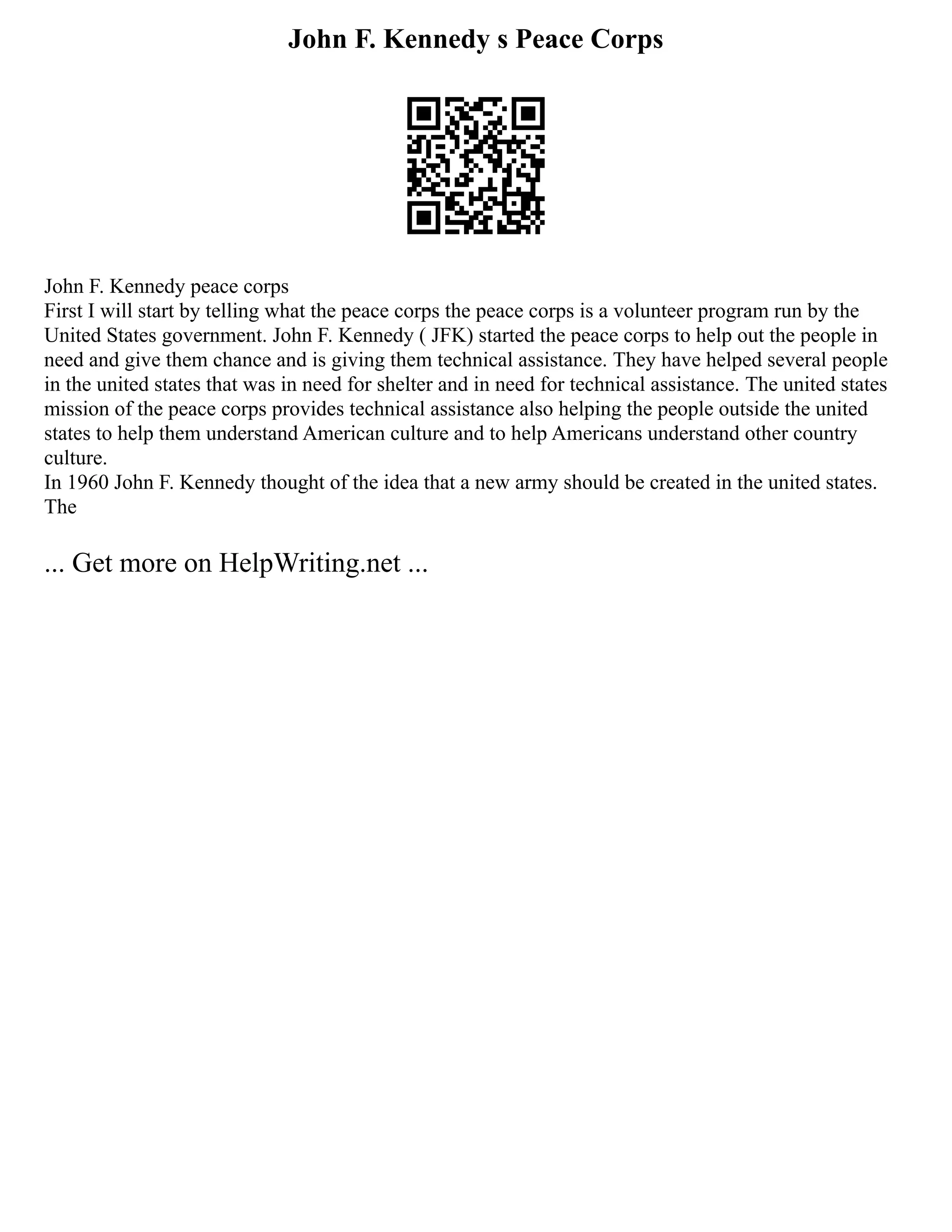 John F. Kennedy s Peace Corps
John F. Kennedy peace corps
First I will start by telling what the peace corps the peace corps is a volunteer program run by the
United States government. John F. Kennedy ( JFK) started the peace corps to help out the people in
need and give them chance and is giving them technical assistance. They have helped several people
in the united states that was in need for shelter and in need for technical assistance. The united states
mission of the peace corps provides technical assistance also helping the people outside the united
states to help them understand American culture and to help Americans understand other country
culture.
In 1960 John F. Kennedy thought of the idea that a new army should be created in the united states.
The
... Get more on HelpWriting.net ...
 