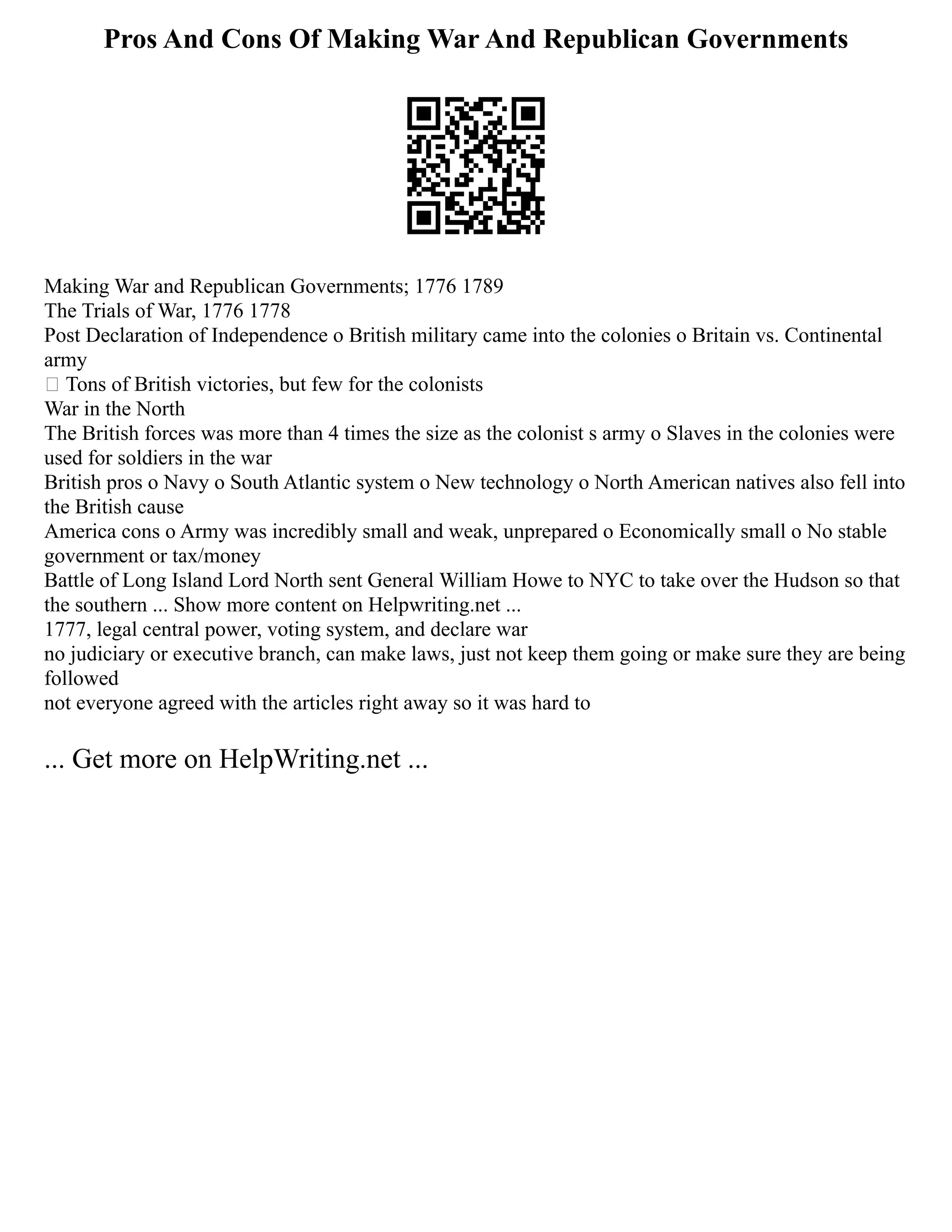 Pros And Cons Of Making War And Republican Governments
Making War and Republican Governments; 1776 1789
The Trials of War, 1776 1778
Post Declaration of Independence o British military came into the colonies o Britain vs. Continental
army
 Tons of British victories, but few for the colonists
War in the North
The British forces was more than 4 times the size as the colonist s army o Slaves in the colonies were
used for soldiers in the war
British pros o Navy o South Atlantic system o New technology o North American natives also fell into
the British cause
America cons o Army was incredibly small and weak, unprepared o Economically small o No stable
government or tax/money
Battle of Long Island Lord North sent General William Howe to NYC to take over the Hudson so that
the southern ... Show more content on Helpwriting.net ...
1777, legal central power, voting system, and declare war
no judiciary or executive branch, can make laws, just not keep them going or make sure they are being
followed
not everyone agreed with the articles right away so it was hard to
... Get more on HelpWriting.net ...
 