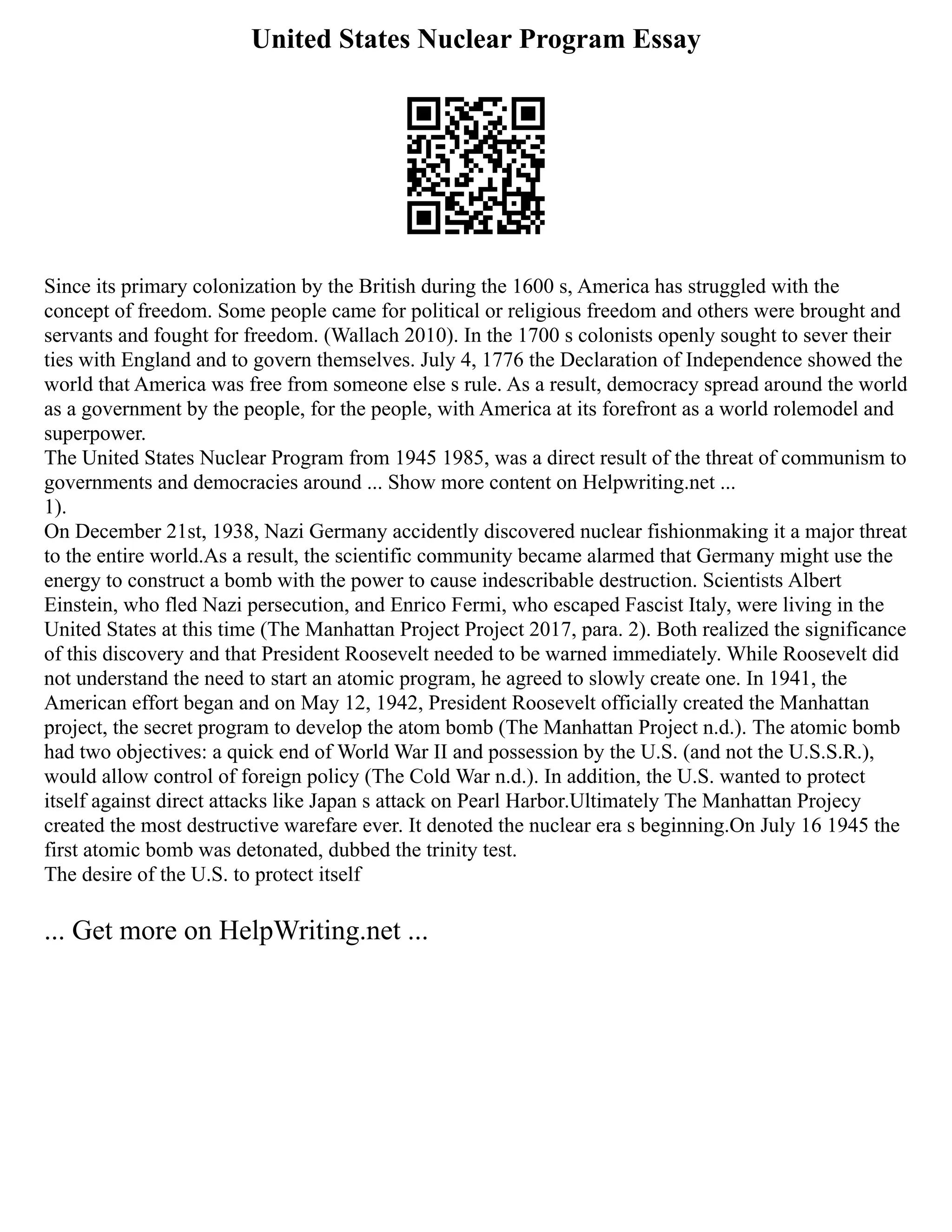 United States Nuclear Program Essay
Since its primary colonization by the British during the 1600 s, America has struggled with the
concept of freedom. Some people came for political or religious freedom and others were brought and
servants and fought for freedom. (Wallach 2010). In the 1700 s colonists openly sought to sever their
ties with England and to govern themselves. July 4, 1776 the Declaration of Independence showed the
world that America was free from someone else s rule. As a result, democracy spread around the world
as a government by the people, for the people, with America at its forefront as a world rolemodel and
superpower.
The United States Nuclear Program from 1945 1985, was a direct result of the threat of communism to
governments and democracies around ... Show more content on Helpwriting.net ...
1).
On December 21st, 1938, Nazi Germany accidently discovered nuclear fishionmaking it a major threat
to the entire world.As a result, the scientific community became alarmed that Germany might use the
energy to construct a bomb with the power to cause indescribable destruction. Scientists Albert
Einstein, who fled Nazi persecution, and Enrico Fermi, who escaped Fascist Italy, were living in the
United States at this time (The Manhattan Project Project 2017, para. 2). Both realized the significance
of this discovery and that President Roosevelt needed to be warned immediately. While Roosevelt did
not understand the need to start an atomic program, he agreed to slowly create one. In 1941, the
American effort began and on May 12, 1942, President Roosevelt officially created the Manhattan
project, the secret program to develop the atom bomb (The Manhattan Project n.d.). The atomic bomb
had two objectives: a quick end of World War II and possession by the U.S. (and not the U.S.S.R.),
would allow control of foreign policy (The Cold War n.d.). In addition, the U.S. wanted to protect
itself against direct attacks like Japan s attack on Pearl Harbor.Ultimately The Manhattan Projecy
created the most destructive warefare ever. It denoted the nuclear era s beginning.On July 16 1945 the
first atomic bomb was detonated, dubbed the trinity test.
The desire of the U.S. to protect itself
... Get more on HelpWriting.net ...
 