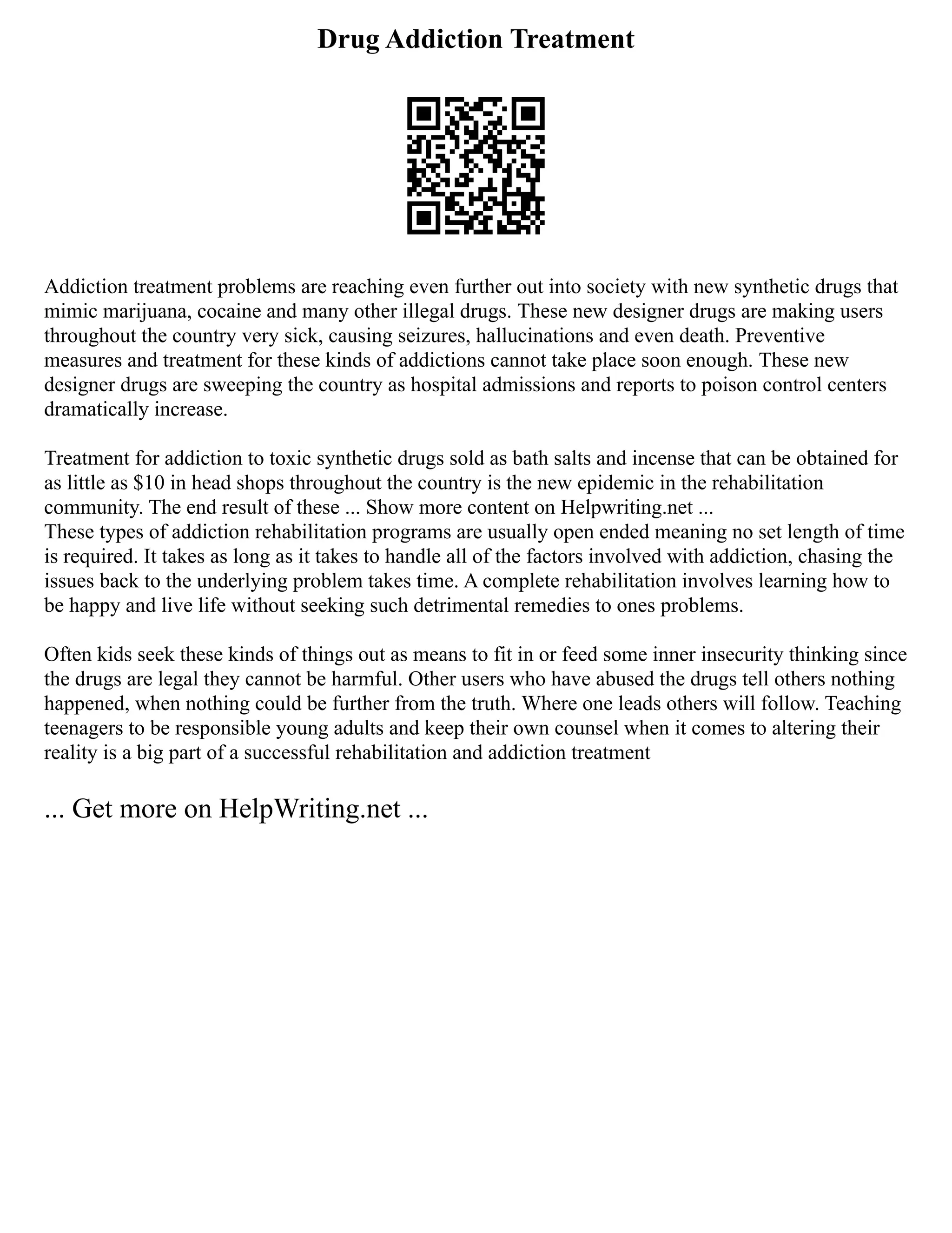 Drug Addiction Treatment
Addiction treatment problems are reaching even further out into society with new synthetic drugs that
mimic marijuana, cocaine and many other illegal drugs. These new designer drugs are making users
throughout the country very sick, causing seizures, hallucinations and even death. Preventive
measures and treatment for these kinds of addictions cannot take place soon enough. These new
designer drugs are sweeping the country as hospital admissions and reports to poison control centers
dramatically increase.
Treatment for addiction to toxic synthetic drugs sold as bath salts and incense that can be obtained for
as little as $10 in head shops throughout the country is the new epidemic in the rehabilitation
community. The end result of these ... Show more content on Helpwriting.net ...
These types of addiction rehabilitation programs are usually open ended meaning no set length of time
is required. It takes as long as it takes to handle all of the factors involved with addiction, chasing the
issues back to the underlying problem takes time. A complete rehabilitation involves learning how to
be happy and live life without seeking such detrimental remedies to ones problems.
Often kids seek these kinds of things out as means to fit in or feed some inner insecurity thinking since
the drugs are legal they cannot be harmful. Other users who have abused the drugs tell others nothing
happened, when nothing could be further from the truth. Where one leads others will follow. Teaching
teenagers to be responsible young adults and keep their own counsel when it comes to altering their
reality is a big part of a successful rehabilitation and addiction treatment
... Get more on HelpWriting.net ...
 