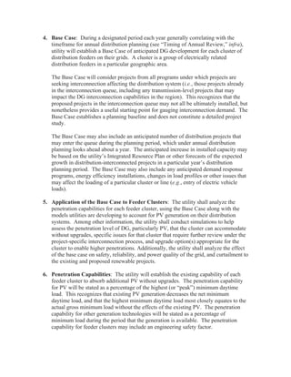 4. Base Case: During a designated period each year generally correlating with the
   timeframe for annual distribution planning (see “Timing of Annual Review,” infra),
   utility will establish a Base Case of anticipated DG development for each cluster of
   distribution feeders on their grids. A cluster is a group of electrically related
   distribution feeders in a particular geographic area.

   The Base Case will consider projects from all programs under which projects are
   seeking interconnection affecting the distribution system (i.e., those projects already
   in the interconnection queue, including any transmission-level projects that may
   impact the DG interconnection capabilities in the region). This recognizes that the
   proposed projects in the interconnection queue may not all be ultimately installed, but
   nonetheless provides a useful starting point for gauging interconnection demand. The
   Base Case establishes a planning baseline and does not constitute a detailed project
   study.

   The Base Case may also include an anticipated number of distribution projects that
   may enter the queue during the planning period, which under annual distribution
   planning looks ahead about a year. The anticipated increase in installed capacity may
   be based on the utility’s Integrated Resource Plan or other forecasts of the expected
   growth in distribution-interconnected projects in a particular year’s distribution
   planning period. The Base Case may also include any anticipated demand response
   programs, energy efficiency installations, changes in load profiles or other issues that
   may affect the loading of a particular cluster or line (e.g., entry of electric vehicle
   loads).

5. Application of the Base Case to Feeder Clusters: The utility shall analyze the
   penetration capabilities for each feeder cluster, using the Base Case along with the
   models utilities are developing to account for PV generation on their distribution
   systems. Among other information, the utility shall conduct simulations to help
   assess the penetration level of DG, particularly PV, that the cluster can accommodate
   without upgrades, specific issues for that cluster that require further review under the
   project-specific interconnection process, and upgrade option(s) appropriate for the
   cluster to enable higher penetrations. Additionally, the utility shall analyze the effect
   of the base case on safety, reliability, and power quality of the grid, and curtailment to
   the existing and proposed renewable projects.

6. Penetration Capabilities: The utility will establish the existing capability of each
   feeder cluster to absorb additional PV without upgrades. The penetration capability
   for PV will be stated as a percentage of the highest (or “peak”) minimum daytime
   load. This recognizes that existing PV generation decreases the net minimum
   daytime load, and that the highest minimum daytime load most closely equates to the
   actual gross minimum load without the effects of the existing PV. The penetration
   capability for other generation technologies will be stated as a percentage of
   minimum load during the period that the generation is available. The penetration
   capability for feeder clusters may include an engineering safety factor.
 