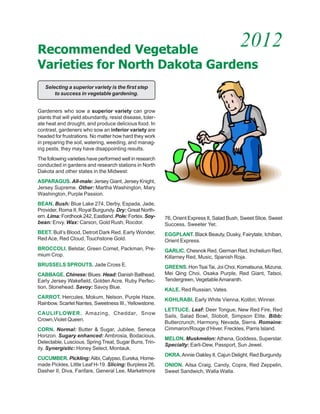 Recommended Vegetable
                                                                                             2012
Varieties for North Dakota Gardens
   Selecting a superior variety is the first step
       to success in vegetable gardening.


Gardeners who sow a superior variety can grow
plants that will yield abundantly, resist disease, toler-
ate heat and drought, and produce delicious food. In
contrast, gardeners who sow an inferior variety are
headed for frustrations. No matter how hard they work
in preparing the soil, watering, weeding, and manag-
ing pests, they may have disappointing results.
The following varieties have performed well in research
conducted in gardens and research stations in North
Dakota and other states in the Midwest:
ASPARAGUS. All-male: Jersey Giant, Jersey Knight,
Jersey Supreme. Other: Martha Washington, Mary
Washington, Purple Passion.
BEAN. Bush: Blue Lake 274, Derby, Espada, Jade,
Provider, Roma II, Royal Burgundy. Dry: Great North-
ern. Lima: Fordhook 242, Eastland. Pole: Fortex. Soy-       76, Orient Express II, Salad Bush, Sweet Slice, Sweet
bean: Envy. Wax: Carson, Gold Rush, Rocdor.                 Success, Sweeter Yet.
BEET. Bull’s Blood, Detroit Dark Red, Early Wonder,         EGGPLANT. Black Beauty, Dusky, Fairytale, Ichiban,
Red Ace, Red Cloud, Touchstone Gold.                        Orient Express.
BROCCOLI. Belstar, Green Comet, Packman, Pre-               GARLIC. Chesnok Red, German Red, Inchelium Red,
mium Crop.                                                  Killarney Red, Music, Spanish Roja.
BRUSSELS SPROUTS. Jade Cross E.                             GREENS. Hon Tsai Tai, Joi Choi, Komatsuna, Mizuna,
CABBAGE. Chinese: Blues. Head: Danish Ballhead,             Mei Qing Choi, Osaka Purple, Red Giant, Tatsoi,
Early Jersey Wakefield, Golden Acre, Ruby Perfec-           Tendergreen, Vegetable Amaranth.
tion, Stonehead. Savoy: Savoy Blue.                         KALE. Red Russian, Vates.
CARROT. Hercules, Mokum, Nelson, Purple Haze,
                                                            KOHLRABI. Early White Vienna, Kolibri, Winner.
Rainbow, Scarlet Nantes, Sweetness III., Yellowstone.
                                                            LETTUCE. Leaf: Deer Tongue, New Red Fire, Red
CAULIFLOWER. Amazing, Cheddar, Snow
                                                            Sails, Salad Bowl, Slobolt, Simpson Elite. Bibb:
Crown,Violet Queen.
                                                            Buttercrunch, Harmony, Nevada, Sierra. Romaine:
CORN. Normal: Butter & Sugar, Jubilee, Seneca               Cimmaron/Rouge d’Hiver, Freckles, Parris Island.
Horizon. Sugary enhanced: Ambrosia, Bodacious,
                                                            MELON. Muskmelon: Athena, Goddess, Superstar.
Delectable, Luscious, Spring Treat, Sugar Buns, Trin-
                                                            Specialty: Earli-Dew, Passport, Sun Jewel.
ity. Synergistic: Honey Select, Montauk.
                                                            OKRA. Annie Oakley II, Cajun Delight, Red Burgundy.
CUCUMBER. Pickling: Alibi, Calypso, Eureka, Home-
made Pickles, Little Leaf H-19. Slicing: Burpless 26,       ONION. Ailsa Craig, Candy, Copra, Red Zeppelin,
Dasher II, Diva, Fanfare, General Lee, Marketmore           Sweet Sandwich, Walla Walla.
 
