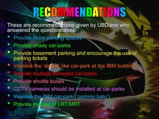 These are recommendations given by UBDians who
answered the questionnaires:
• Provide more parking spaces
• Provide shady car-parks
• Provide basement parking and encourage the use of
  parking tickets
• Improve the ‘desert’ like car-park at the IBM building
• Provide multiple-storeyed car-parks
• Provide shuttle buses
• CCTV cameras should be installed at car-parks
• Improve the IBM car-park (‘parking batu’)
• Provide the use of LRT/MRT
 