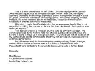 This is a letter of reference for Jim Morris.  Jim was employed from January 2006 through August 2006 as a Project Manager.  When I hired Jim, he eagerly agreed to undertake the challenge of putting a project management process in place at Lender Live for our Information Technology group.  Jim worked diligently towards that goal, but I was unable to deliver the resources, support and infrastructure necessary in order to achieve our milestones. Ultimately, I made the difficult decision that as a company, Lender Live is not committed to putting this process in place at this time.  As a result, Jim’s position was no longer required. This decision was not a reflection of Jim’s skills as a Project Manager.  The work he produced during his time here was of good quality and he went above and beyond in trying to move us in the right direction.  He worked well with all members of my staff and was able to communicate effectively with developers, business analysts and management alike. I would recommend Jim to any company seeking a strong Project Manager, and would hire Jim back if we are ever in a position to truly utilize his skills. Please feel free to contact me if you wish to discuss Jim’s skills in further detail. Sincerely, Reid Nelson VP, Information Systems Lender Live Network, Inc. 