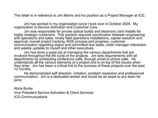 This letter is in reference to Jim Morris and his position as a Project Manager at ICG. Jim has worked in my organization since I took over in October 2004.  My organization is Service Activation and Customer Care. Jim was responsible for private optical builds and electronic card installs for highly strategic customers.  This position required coordination between engineering and operations and sales, timely field operations installations, capital research and approval, overall project tracking, ROE process and progress, customer communication regarding status and committed due dates, order manager interaction and weekly updates to myself and other executives. Jim has done a great job at managing the various departments that are involved throughout the life cycle of the projects.  Jim sets requirements with all departments by scheduling conference calls, through email or phone calls.  He understands all the various elements of a project and is on top of the issues when they arise.  Jim has been a critical link to the success of these projects over the past 12 months. He demonstrated self direction, initiation, problem resolution and professional communication.  Jim is a dedicated worker and would be an asset to any team he joins. Alicia Burke Vice President Service Activation & Client Services ICG Communications 