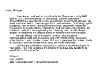 Hiring Manager: I have known and worked directly with Jim Morris since early 2002 here at ICG Communications.  In that period, Jim has continually demonstrated an exceptional level of competence as a Project Manager on major customer builds.  He manages from “sale to turn-up,” including capital budgeting, right-of-entry, fiber plant construction, equipment installation, internal and external customer interfacing, and management reporting.  He interfaced daily with my engineering and planning team, and is always diligent in completing his projects goals on schedule and within budget.  Jim has always had an excellent, “can-do” attitude, great communication skills, and gets along well with management, peers and subordinates.  He is creative, resourceful, and a great problem solver.  He is an individual you can always count on to get things done right. I give my personal recommendation to Jim as a valued employee for your team.  Feel free to contact me directly if you have any questions or would like to discuss further. Sincerely, Dan Sample ICG National Director, Transport Engineering 