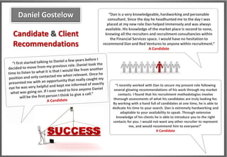 Daniel Gostelow         “Dan is a very knowledgeable, hardworking and personable
                        consultant. Since the day he headhunted me to the day I was
                        placed at my new role Dan helped immensely and was always
                       available. His knowledge of the market place is second to none,
Candidate & Client    knowing all the recruiters and recruitment consultancies within
                          the Financial Services space. I would have no hesitation to
Recommendations      recommend Dan and Red Ventures to anyone within recruitment.”
                                                  A Candidate




                            “I recently worked with Dan to secure my present role following
                           several glowing recommendations of his work through my market
                              contacts. I found that his recruitment methodologies involve
                           thorough assessments of what his candidates are truly looking for.
                          By working with a hand full of candidates at one time, he is able to
                          dedicate his time to your search. Dan is extremely hardworking and
                                adaptable to your availability to speak. Through extensive
                             knowledge of his clients he is able to introduce you to the right
                          contacts for you. I would not want any other recruiter to represent
                                     me, and would recommend him to everyone!”
                                                       A Candidate
 