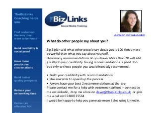 uk.linkedin.com/in/dawnadlam!

What	
  do	
  other	
  people	
  say	
  about	
  you?	
  
Zig	
  Ziglar	
  said	
  what	
  other	
  people	
  say	
  about	
  you	
  is	
  100	
  5mes	
  more	
  
powerful	
  than	
  what	
  you	
  say	
  about	
  yourself.	
  	
  
How	
  many	
  recommenda5ons	
  do	
  you	
  have?	
  More	
  than	
  20	
  will	
  add	
  
greatly	
  to	
  your	
  credibility.	
  Giving	
  recommenda5ons	
  is	
  good	
  	
  too	
  
but	
  only	
  to	
  those	
  people	
  you	
  would	
  honestly	
  recommend.	
  
•	
  Build	
  your	
  credibility	
  with	
  recommenda5ons	
  
•	
  Use	
  evernote	
  to	
  speed	
  up	
  the	
  process	
  
•	
  Always	
  have	
  your	
  best	
  2	
  recommenda5ons	
  at	
  the	
  top	
  
Please	
  contact	
  me	
  for	
  a	
  help	
  with	
  recommenda5ons	
  –	
  connect	
  to	
  
me	
  on	
  Linkedin,	
  drop	
  me	
  a	
  line	
  on	
  dawn@thebizlinks.co.uk	
  	
  or	
  give	
  
me	
  a	
  call	
  on	
  07880725564	
  	
  
I	
  would	
  be	
  happy	
  to	
  help	
  you	
  generate	
  more	
  Sales	
  using	
  Linkedin.	
  

 