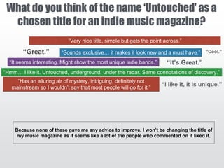 What do you think of the name ‘Untouched’ as a
chosen title for an indie music magazine?
“It’s Great.”
“Very nice title, simple but gets the point across.”
“Sounds exclusive… it makes it look new and a must have.”
“It seems interesting. Might show the most unique indie bands.”
“Hmm… I like it. Untouched, underground, under the radar. Same connotations of discovery.”
“Has an alluring air of mystery, intriguing, definitely not
mainstream so I wouldn’t say that most people will go for it.”
Because none of these gave me any advice to improve, I won’t be changing the title of
my music magazine as it seems like a lot of the people who commented on it liked it.
 