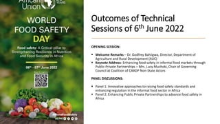 Outcomes of Technical
Sessions of 6th June 2022
OPENING SESSION:
 Welcome Remarks – Dr. Godfrey Bahiigwa, Director, Department of
Agriculture and Rural Development (AUC)
 Keynote Address: Enhancing food safety in informal food markets through
Public-Private Partnerships – Mrs. Lucy Muchoki, Chair of Governing
Council at Coalition of CAADP Non-State Actors
PANEL DISCUSSIONS:
 Panel 1: Innovative approaches to raising food safety standards and
enhancing regulation in the informal food sector in Africa
 Panel 2: Enhancing Public Private Partnerships to advance food safety in
Africa
 