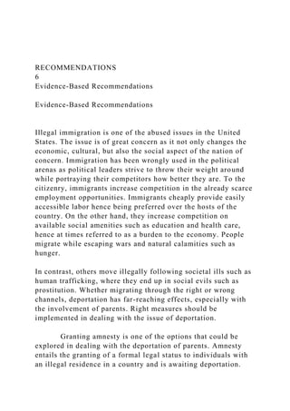 RECOMMENDATIONS
6
Evidence-Based Recommendations
Evidence-Based Recommendations
Illegal immigration is one of the abused issues in the United
States. The issue is of great concern as it not only changes the
economic, cultural, but also the social aspect of the nation of
concern. Immigration has been wrongly used in the political
arenas as political leaders strive to throw their weight around
while portraying their competitors how better they are. To the
citizenry, immigrants increase competition in the already scarce
employment opportunities. Immigrants cheaply provide easily
accessible labor hence being preferred over the hosts of the
country. On the other hand, they increase competition on
available social amenities such as education and health care,
hence at times referred to as a burden to the economy. People
migrate while escaping wars and natural calamities such as
hunger.
In contrast, others move illegally following societal ills such as
human trafficking, where they end up in social evils such as
prostitution. Whether migrating through the right or wrong
channels, deportation has far-reaching effects, especially with
the involvement of parents. Right measures should be
implemented in dealing with the issue of deportation.
Granting amnesty is one of the options that could be
explored in dealing with the deportation of parents. Amnesty
entails the granting of a formal legal status to individuals with
an illegal residence in a country and is awaiting deportation.
 
