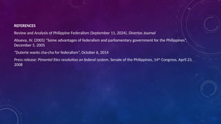 REFERENCES
Review and Analysis of Philippine Federalism (September 11, 2024), Divertas Journal
Abueva, JV. (2005) “Some advantages of federalism and parliamentary government for the Philippines”,
December 5, 2005
“Duterte wants cha-cha for federalism”, October 6, 2014
Press release: Pimentel files resolution on federal system, Senate of the Philippines, 14th
Congress, April 23,
2008