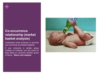 +
Co-occurrence
relationship (market
basket analysis)
Understand what products or services
are commonly purchased together.
If you consume a certain group
(cluster) of contents, you are more (or
less) likely to consume another group
of items – Beers and nappies
 