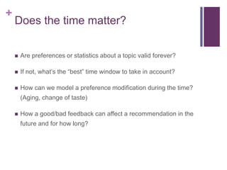 +
Does the time matter?
 Are preferences or statistics about a topic valid forever?
 If not, what’s the “best” time window to take in account?
 How can we model a preference modification during the time?
(Aging, change of taste)
 How a good/bad feedback can affect a recommendation in the
future and for how long?
 