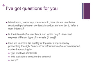 +
I’ve got questions for you
 Inheritance, taxonomy, membership, how do we use these
relationships between contents in a domain in order to infer a
user interest?
 Is the interest of a user black and white only? How can I
express different type of interests (if any)?
 Can we improve the quality of the user experience by
presenting the right “amount” of information of a recommended
content according to
 type and level of interest?
 time available to consume the content?
 mood?
 
