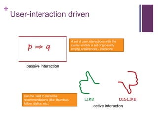 +
User-interaction driven
passive interaction
active interaction
A set of user interactions with the
system entails a set of (possibly
empty) preferences - inference
Can be used to reinforce
recommendations (like, thumbup,
follow, dislike, etc.)
 