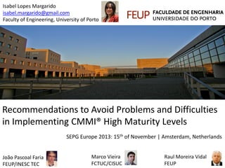Isabel Lopes Margarido
isabel.margarido@gmail.com
Faculty of Engineering, University of Porto

Recommendations to Avoid Problems and Difficulties
in Implementing CMMI® High Maturity Levels
SEPG Europe 2013: 15th of November | Amsterdam, Netherlands

João Pascoal Faria
FEUP/INESC TEC

Marco Vieira
FCTUC/CISUC

Raul Moreira Vidal
FEUP

 