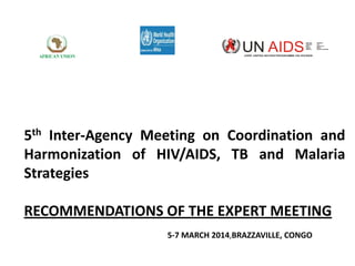 JOINT UNITED NATION PROGRAMME ON HIV/AIDS

5th Inter-Agency Meeting on Coordination and
Harmonization of HIV/AIDS, TB and Malaria
Strategies
RECOMMENDATIONS OF THE EXPERT MEETING
5-7 MARCH 2014,BRAZZAVILLE, CONGO

 