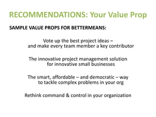 RECOMMENDATIONS: Your Value Prop
SAMPLE VALUE PROPS FOR BETTERMEANS:
Vote up the best project ideas –
and make every team member a key contributor
The innovative project management solution
for innovative small businesses
The smart, affordable – and democratic – way
to tackle complex problems in your org
Rethink command & control in your organization
 