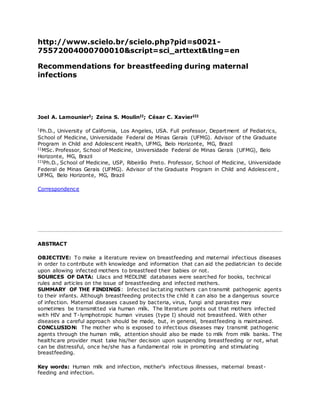 http://www.scielo.br/scielo.php?pid=s0021-
75572004000700010&script=sci_arttext&tlng=en
Recommendations for breastfeeding during maternal
infections
Joel A. LamounierI; Zeina S. MoulinII; César C. XavierIII
IPh.D., University of California, Los Angeles, USA. Full professor, Department of Pediatrics,
School of Medicine, Universidade Federal de Minas Gerais (UFMG). Advisor of the Graduate
Program in Child and Adolescent Health, UFMG, Belo Horizonte, MG, Brazil
IIMSc. Professor, School of Medicine, Universidade Federal de Minas Gerais (UFMG), Belo
Horizonte, MG, Brazil
IIIPh.D., School of Medicine, USP, Ribeirão Preto. Professor, School of Medicine, Universidade
Federal de Minas Gerais (UFMG). Advisor of the Graduate Program in Child and Adolescent ,
UFMG, Belo Horizonte, MG, Brazil
Correspondence
ABSTRACT
OBJECTIVE: To make a literature review on breastfeeding and maternal infectious diseases
in order to contribute with knowledge and information that can aid the pediatrician to decide
upon allowing infected mothers to breastfeed their babies or not.
SOURCES OF DATA: Lilacs and MEDLINE databases were searched for books, technical
rules and articles on the issue of breastfeeding and infected mothers.
SUMMARY OF THE FINDINGS: Infected lactating mothers can transmit pathogenic agents
to their infants. Although breastfeeding protects the child it can also be a dangerous source
of infection. Maternal diseases caused by bacteria, virus, fungi and parasites may
sometimes be transmitted via human milk. The literature points out that mothers infected
with HIV and T-lymphotropic human viruses (type I) should not breastfeed. With other
diseases a careful approach should be made, but, in general, breastfeeding is maintained.
CONCLUSION: The mother who is exposed to infectious diseases may transmit pathogenic
agents through the human milk, attention should also be made to milk from milk banks. The
healthcare provider must take his/her decision upon suspending breastfeeding or not, what
can be distressful, once he/she has a fundamental role in promoting and stimulating
breastfeeding.
Key words: Human milk and infection, mother's infectious illnesses, maternal breast-
feeding and infection.
 