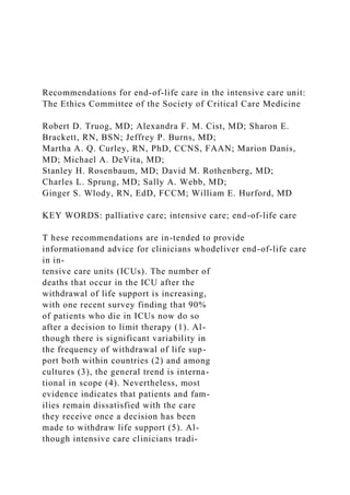 Recommendations for end-of-life care in the intensive care unit:
The Ethics Committee of the Society of Critical Care Medicine
Robert D. Truog, MD; Alexandra F. M. Cist, MD; Sharon E.
Brackett, RN, BSN; Jeffrey P. Burns, MD;
Martha A. Q. Curley, RN, PhD, CCNS, FAAN; Marion Danis,
MD; Michael A. DeVita, MD;
Stanley H. Rosenbaum, MD; David M. Rothenberg, MD;
Charles L. Sprung, MD; Sally A. Webb, MD;
Ginger S. Wlody, RN, EdD, FCCM; William E. Hurford, MD
KEY WORDS: palliative care; intensive care; end-of-life care
T hese recommendations are in-tended to provide
informationand advice for clinicians whodeliver end-of-life care
in in-
tensive care units (ICUs). The number of
deaths that occur in the ICU after the
withdrawal of life support is increasing,
with one recent survey finding that 90%
of patients who die in ICUs now do so
after a decision to limit therapy (1). Al-
though there is significant variability in
the frequency of withdrawal of life sup-
port both within countries (2) and among
cultures (3), the general trend is interna-
tional in scope (4). Nevertheless, most
evidence indicates that patients and fam-
ilies remain dissatisfied with the care
they receive once a decision has been
made to withdraw life support (5). Al-
though intensive care clinicians tradi-
 