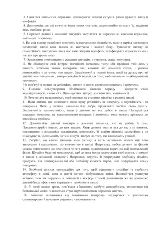 3. Цікавтеся шкільними справами, обговорюйте складні ситуації, разом шукайте вихід із
конфліктів.
4. Допоможіть дитині вивчити імена нових учителів, запропонуйте описати їх, виділити
якісь особливі риси.
5. Порадьте дитині в складних ситуаціях звертатися за порадою до класного керівника,
шкільного психолога.
6. Не слід відразу ослабляти контроль за навчальною діяльністю, якщо в період навчання в
початковій школі вона звикла до контролю з вашого боку. Привчайте дитину до
самостійності поступово: вона має сама збирати портфель, телефонувати однокласникам і
питати про уроки тощо.
7. Основними помічниками у складних ситуаціях є терпіння, увага, розуміння.
8. Не обмежуйте свій інтерес звичайним питанням типу: «Як пройшов твій день у
школі?». Кожного тижня вибирайте час, вільний від домашніх справ, і уважно
розмовляйте з дитиною про школу. Запам'ятовуйте окремі імена, події та деталі, про які
дитина вам повідомляє, використовуйте їх надалі для того, щоб починати подібні розмови
про школу.
Не пов'язуйте оцінки за успішність дитини зі своєю системою покарань і заохочень.
9. Головне новоутворення підліткового вікового періоду – відкриття своєї
індивідуальності, свого «Я». Підвищується інтерес до свого тіла, зовнішності.
10. Зростає дух незалежності, який впливає на стосунки підлітка в родині, школі.
11. Ваша дитина має оцінювати свою гарну успішність як нагороду, а неуспішність - як
покарання. Якщо у дитини навчання йде добре, проявляйте частіше свою радість.
Висловлюйте заклопотаність, якщо у дитини не все добре в школі. Постарайтеся
наскільки можливо, не встановлювати покарань і заохочень вони можуть привести до
емоційних проблем.
12. Допомагайте дитині виконувати домашні завдання, але не робіть їх самі.
Продемонструйте інтерес до цих завдань. Якщо дитина звертається до вас з питаннями,
пов'язаними з домашніми завданнями, допоможіть їй знайти відповіді самостійно, а не
підказуйте їх. Допоможіть дитині відчути інтерес до того, що викладають у школі.
13. З'ясуйте, що взагалі цікавить вашу дитину, а потім встановіть зв'язок між його
інтересами і предметами, що вивчаються в школі. Наприклад, любов дитини до фільмів
можна перетворити на прагнення читати книги, подарувавши книгу, по якій поставлений
фільм. Шукайте будь-які можливості, щоб дитина могла застосувати свої знання, отримані
в школі, в домашній діяльності. Наприклад, доручіть їй розрахувати необхідну кількість
продуктів для приготування їжі або необхідну кількість фарби, щоб пофарбувати певну
поверхню.
14. Особливі зусилля прикладайте для того, щоб підтримати спокійну та стабільну
атмосферу в домі, коли в житті дитини відбуваються зміни. Намагайтеся уникнути
великих змін чи порушень в домашній атмосфері. Спокій домашнього життя допоможе
дитині більш ефективно вирішувати проблеми в школі.
15. У дітей настає криза, пов’язана з бажанням здобути самостійність, звільнитися від
батьківської опіки, з’являється страх перед невідомим дорослим життям.
16. Бажання звільнитися від зовнішнього контролю поєднується зі зростанням
самоконтролю й початком свідомого самовиховання.
 