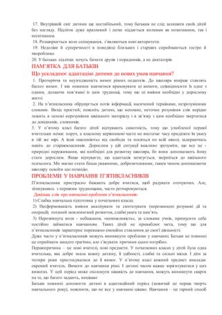 17. Внутрішній світ дитини ще нестабільний, тому батькам не слід залишати своїх дітей
без нагляду. Підліток дуже вразливий і легко піддається впливам як позитивним, так і
негативним.
18. Розширюється коло спілкування, з’являються нові авторитети.
19. Недоліки й суперечності в поведінці близьких і старших сприймаються гостро й
хворобливо.
20. У батьках підлітки хочуть бачити друзів і порадників, а не диктаторів.
ПАМ’ЯТКА ДЛЯ БАТЬКІВ
Що ускладнює адаптацію дитини до нових умов навчання?
1. Протиріччя та неузгодженість вимог різних педагогів. До школяра вперше ставлять
багато вимог. І він повинен навчитися враховувати ці вимоги, співвідносити їх одне з
одним, долаючи пов’язані із цим труднощі, тому що ці вміння необхідні у дорослому
житті.
2. На п’ятикласника обрушується потік інформації, насичений термінами, незрозумілими
словами. Вихід простий; поясніть дитині, що неповне, неточне розуміння слів нерідко
лежить в основі нерозуміння шкільного матеріалу і в зв’язку з цим необхідно звертатися
до довідників, словників.
3. У п’ятому класі багато дітей відчувають самотність, тому що улюбленої першої
вчительки немає поруч, а класному керівникові часто не вистачає часу приділяти їм увагу
в тій же мірі. А інші «шаленіють» від свободи та носяться по всій школі, задираючись
навіть до старшокласників. Дорослим у цій ситуації важливо зрозуміти, що все це -
природні переживання, які необхідні для розвитку школяра, бо вони допомагають йому
стати дорослим. Якщо відчуваєте, що адаптація затягується, зверніться до шкільного
психолога. Ми маємо стати більш уважними, доброзичливими, таким чином допомагаючи
школяру освоїти цю позицію.
ПРОБЛЕМИ У НАВЧАННІ П’ЯТИКЛАСНИКІВ
П’ятикласники пристрасно бажають добре вчитися, щоб радувати оточуючих. Але,
зіткнувшись з першими труднощами, часто розчаровуються.
Декілька слів про навчальні проблеми п’ятикласників:
1) Слабка навчальна підготовка у початкових класах.
2) Несформованість вміння аналізувати та синтезувати (нерозвинені розумові дії та
операції), поганий мовленнєвий розвиток, слабкі увага та пам’ять.
3) Нерозвинута воля - небажання, «неможливість», за словами учнів, примусити себе
постійно займатися навчанням. Таких дітей не приваблює мета, тому що для
п’ятикласників характерне переважно емоційне ставлення до своєї діяльності.
Дуже часто у п’ятикласників можуть виникнути проблеми у навчанні. Батьки не повинні
це сприймати занадто трагічно, але з’ясувати причини цього потрібно.
Першопричина – це нові вчителі, нові предмети. У початкових класах у дітей була одна
вчителька, яка добре знала кожну дитину, її здібності, слабкі та сильні місця. І діти за
чотири роки пристосувалися до її вимог. У п’ятому класі кожний предмет викладає
окремий вчитель. Вимоги до навчання різні. І дитині часом важко зорієнтуватися у цих
вимогах. У цей період може охолонути цікавість до навчання, можуть виникнути скарги
на те, що багато задають, нецікаво
Батьки повинні допомогти дитині в адаптаційний період (зазвичай це перша чверть
навчального року), пояснити, що не все у навчанні цікаво. Навчання – це гарний спосіб
 