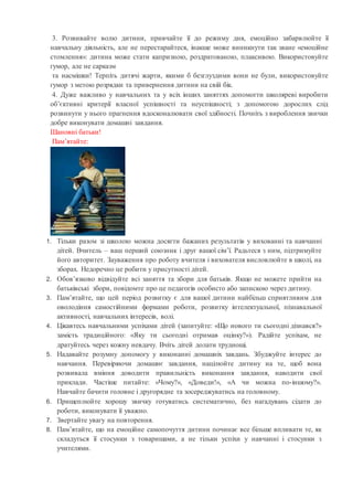 3. Розвивайте волю дитини, привчайте її до режиму дня, емоційно забарвлюйте її
навчальну діяльність, але не перестарайтеся, інакше може виникнути так зване «емоційне
стомлення»: дитина може стати капризною, роздратованою, плаксивою. Використовуйте
гумор, але не сарказм
та насмішки! Терпіть дитячі жарти, якими б безглуздими вони не були, використовуйте
гумор з метою розрядки та привернення дитини на свій бік.
4. Дуже важливо у навчальних та у всіх інших заняттях допомогти школяреві виробити
об’єктивні критерії власної успішності та неуспішності; з допомогою дорослих слід
розвинути у нього прагнення вдосконалювати свої здібності. Почніть з вироблення звички
добре виконувати домашні завдання.
Шановні батьки!
Пам’ятайте:
1. Тільки разом зі школою можна досягти бажаних результатів у вихованні та навчанні
дітей. Вчитель – ваш перший союзник і друг вашої сім’ї. Радьтеся з ним, підтримуйте
його авторитет. Зауваження про роботу вчителя і вихователя висловлюйте в школі, на
зборах. Недоречно це робити у присутності дітей.
2. Обов’язково відвідуйте всі заняття та збори для батьків. Якщо не можете прийти на
батьківські збори, повідомте про це педагогів особисто або запискою через дитину.
3. Пам’ятайте, що цей період розвитку є для вашої дитини найбільш сприятливим для
оволодіння самостійними формами роботи, розвитку інтелектуальної, пізнавальної
активності, навчальних інтересів, волі.
4. Цікавтесь навчальними успіхами дітей (запитуйте: «Що нового ти сьогодні дізнався?»
замість традиційного: «Яку ти сьогодні отримав оцінку?»). Радійте успіхам, не
дратуйтесь через кожну невдачу. Вчіть дітей долати труднощі.
5. Надавайте розумну допомогу у виконанні домашніх завдань. Збуджуйте інтерес до
навчання. Перевіряючи домашнє завдання, націлюйте дитину на те, щоб вона
розвивала вміння доводити правильність виконання завдання, наводити свої
приклади. Частіше питайте: «Чому?», «Доведи!», «А чи можна по-іншому?».
Навчайте бачити головне і другорядне та зосереджуватись на головному.
6. Прищеплюйте хорошу звичку готуватись систематично, без нагадувань сідати до
роботи, виконувати її уважно.
7. Звертайте увагу на повторення.
8. Пам’ятайте, що на емоційне самопочуття дитини починає все більше впливати те, як
складуться її стосунки з товаришами, а не тільки успіхи у навчанні і стосунки з
учителями.
 