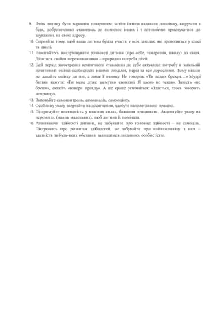 9. Вчіть дитину бути хорошим товаришем: хотіти і вміти надавати допомогу, виручати з
біди, доброзичливо ставитись до помилок інших і з готовністю прислухатися до
зауважень на свою адресу.
10. Сприяйте тому, щоб ваша дитина брала участь у всіх заходах, які проводяться у класі
та школі.
11. Намагайтесь вислуховувати розповіді дитини (про себе, товаришів, школу) до кінця.
Ділитися своїми переживаннями – природна потреба дітей.
12. Цей період загострення критичного ставлення до себе актуалізує потребу в загальній
позитивній оцінці особистості іншими людьми, перш за все дорослими. Тому ніколи
не давайте оцінку дитині, а лише її вчинку. Не говоріть: «Ти ледар, брехун…» Мудрі
батьки кажуть: «Ти мене дуже засмутив сьогодні. Я цього не чекав». Замість «не
бреши», скажіть «говори правду». А ще краще усміхніться: «Здається, хтось говорить
неправду».
13. Виховуйте самоконтроль, самоаналіз, самооцінку.
14. Особливу увагу звертайте на досягнення, здобуті наполегливою працею.
15. Підтримуйте впевненість у власних силах, бажання працювати. Акцентуйте увагу на
перемогах (навіть маленьких), щоб дитина їх помічала.
16. Розвиваючи здібності дитини, не забувайте про головне: здібності – не самоціль.
Піклуючись про розвиток здібностей, не забувайте про найважливішу з них –
здатність за будь-яких обставин залишатися людиною, особистістю.
 