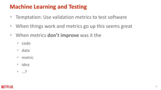 30
Machine Learning and Testing
 Temptation: Use validation metrics to test software
 When things work and metrics go up this seems great
 When metrics don’t improve was it the
 code
 data
 metric
 idea
 …?
 
