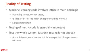31
Reality of Testing
 Machine learning code involves intricate math and logic
 Rounding issues, corner cases, …
 Is that a + or -? (The math or paper could be wrong.)
 Solution: Unit test
 Testing of metric code is especially important
 Test the whole system: Just unit testing is not enough
 At a minimum, compare output for unexpected changes across
versions
 