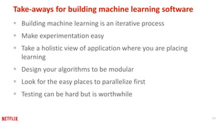 34
Take-aways for building machine learning software
 Building machine learning is an iterative process
 Make experimentation easy
 Take a holistic view of application where you are placing
learning
 Design your algorithms to be modular
 Look for the easy places to parallelize first
 Testing can be hard but is worthwhile
 